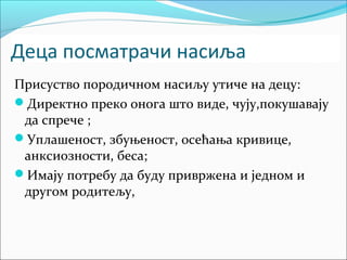 Деца посматрачи насиља 
Присуство породичном насиљу утиче на децу: 
Директно преко онога што виде, чују,покушавају 
да спрече ; 
Уплашеност, збуњеност, осећања кривице, 
анксиозности, беса; 
Имају потребу да буду привржена и једном и 
другом родитељу, 
 