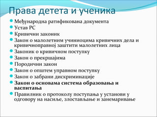 Права детета и ученика 
Међународна ратификована документа 
Устав РС 
Кривични законик 
Закон о малолетним учиниоцима кривичних дела и 
кривичноправној заштити малолетних лица 
Законик о кривичном поступку 
Закон о прекршајима 
Породични закон 
Закон о општем управном поступку 
Закон о забрани дискриминације 
Закон о основама система образовања и 
васпитања 
Правилник о протоколу поступања у установи у 
одговору на насиље, злостављање и занемаривање 
 