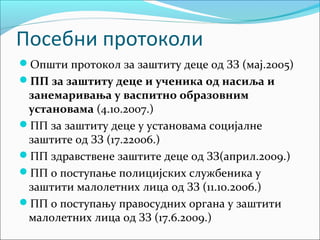 Посебни протоколи 
Општи протокол за заштиту деце од ЗЗ (мај.2005) 
ПП за заштиту деце и ученика од насиља и 
занемаривања у васпитно образовним 
установама (4.10.2007.) 
ПП за заштиту деце у установама социјалне 
заштите од ЗЗ (17.22006.) 
ПП здравствене заштите деце од ЗЗ(април.2009.) 
ПП о поступање полицијских службеника у 
заштити малолетних лица од ЗЗ (11.10.2006.) 
ПП о поступању правосудних органа у заштити 
малолетних лица од ЗЗ (17.6.2009.) 
 