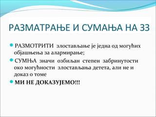 РАЗМАТРАЊЕ И СУМАЊА НА ЗЗ 
РАЗМОТРИТИ злостављање је једна од могућих 
објашњења за алармирање; 
СУМЊА значи озбиљан степен забринутости 
око могућности злостављања детета, али не и 
доказ о томе 
МИ НЕ ДОКАЗУЈЕМО!!! 
 