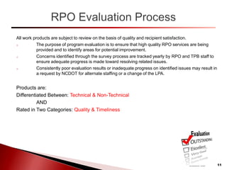 All work products are subject to review on the basis of quality and recipient satisfaction.
o The purpose of program evaluation is to ensure that high quality RPO services are being
provided and to identify areas for potential improvement.
o Concerns identified through the survey process are tracked yearly by RPO and TPB staff to
ensure adequate progress is made toward resolving related issues.
o Consistently poor evaluation results or inadequate progress on identified issues may result in
a request by NCDOT for alternate staffing or a change of the LPA.
Products are:
Differentiated Between: Technical & Non-Technical
AND
Rated in Two Categories: Quality & Timeliness
11
 