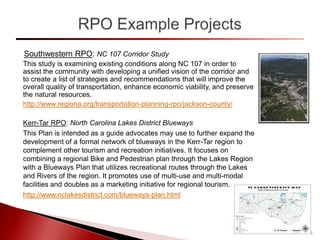 Southwestern RPO: NC 107 Corridor Study
This study is examining existing conditions along NC 107 in order to
assist the community with developing a unified vision of the corridor and
to create a list of strategies and recommendations that will improve the
overall quality of transportation, enhance economic viability, and preserve
the natural resources.
http://www.regiona.org/transportation-planning-rpo/jackson-county/
Kerr-Tar RPO: North Carolina Lakes District Blueways
This Plan is intended as a guide advocates may use to further expand the
development of a formal network of blueways in the Kerr-Tar region to
complement other tourism and recreation initiatives. It focuses on
combining a regional Bike and Pedestrian plan through the Lakes Region
with a Blueways Plan that utilizes recreational routes through the Lakes
and Rivers of the region. It promotes use of multi-use and multi-modal
facilities and doubles as a marketing initiative for regional tourism.
http://www.nclakesdistrict.com/blueways-plan.html
14
 