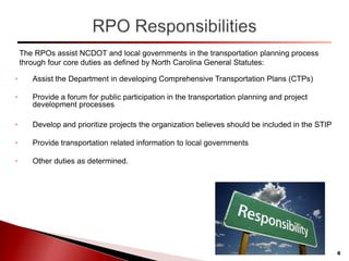 The RPOs assist NCDOT and local governments in the transportation planning process
through four core duties as defined by North Carolina General Statutes:
◦ Assist the Department in developing Comprehensive Transportation Plans (CTPs)
◦ Provide a forum for public participation in the transportation planning and project
development processes
◦ Develop and prioritize projects the organization believes should be included in the STIP
◦ Provide transportation related information to local governments
◦ Other duties as determined.
6
 