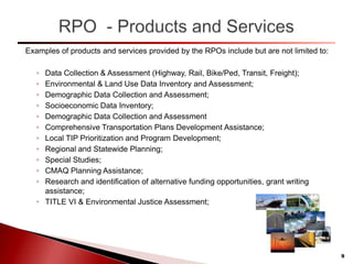 Examples of products and services provided by the RPOs include but are not limited to:
◦ Data Collection & Assessment (Highway, Rail, Bike/Ped, Transit, Freight);
◦ Environmental & Land Use Data Inventory and Assessment;
◦ Demographic Data Collection and Assessment;
◦ Socioeconomic Data Inventory;
◦ Demographic Data Collection and Assessment
◦ Comprehensive Transportation Plans Development Assistance;
◦ Local TIP Prioritization and Program Development;
◦ Regional and Statewide Planning;
◦ Special Studies;
◦ CMAQ Planning Assistance;
◦ Research and identification of alternative funding opportunities, grant writing
assistance;
◦ TITLE VI & Environmental Justice Assessment;
9
 