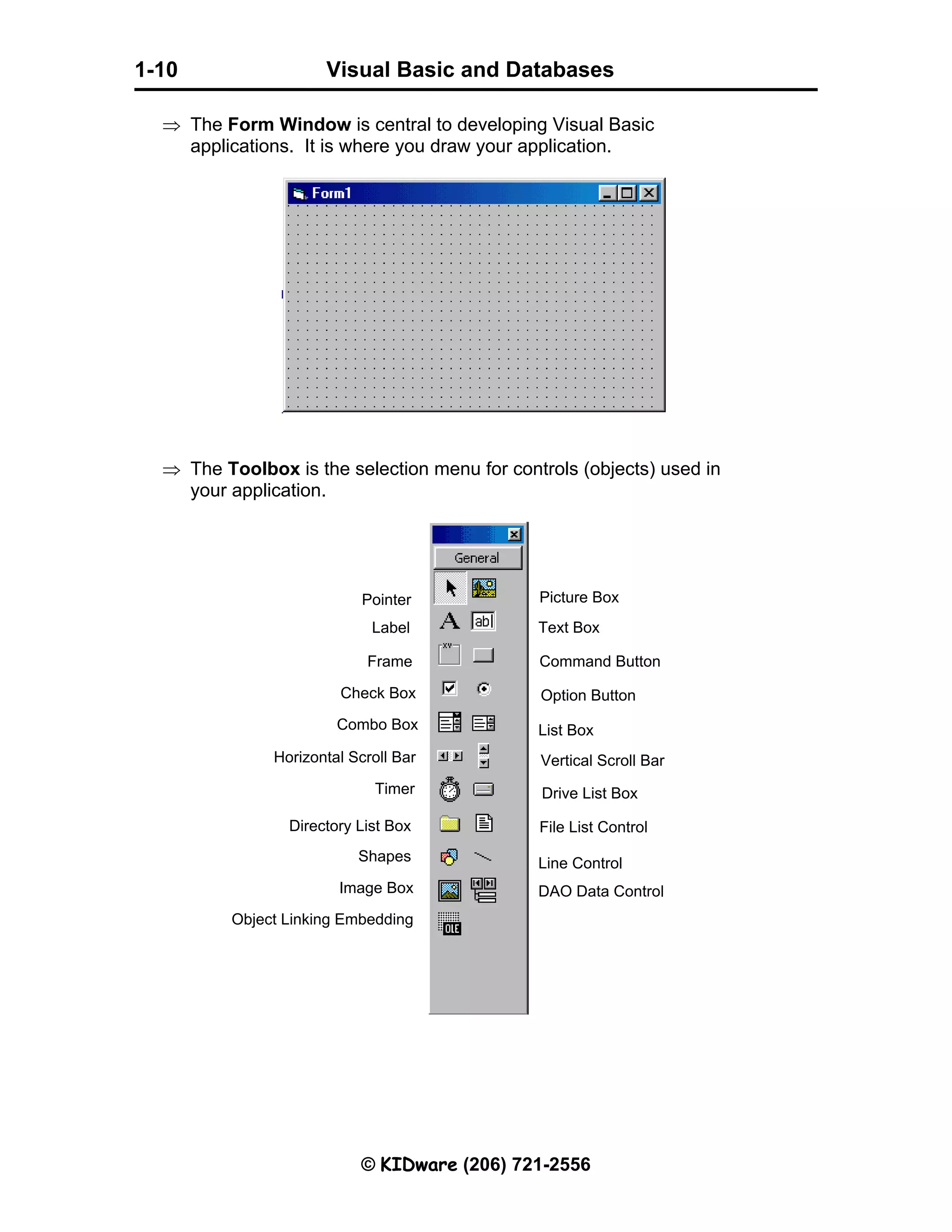 Visual Basic and Databases © KIDware (206) 721-2556 1-10 ⇒ The Form Window is central to developing Visual Basic applications. It is where you draw your application. ⇒ The Toolbox is the selection menu for controls (objects) used in your application. Pointer Label Frame Check Box Combo Box Horizontal Scroll Bar Timer Directory List Box Shapes Image Box Object Linking Embedding Picture Box Text Box Command Button Option Button List Box Vertical Scroll Bar Drive List Box File List Control Line Control DAO Data Control 