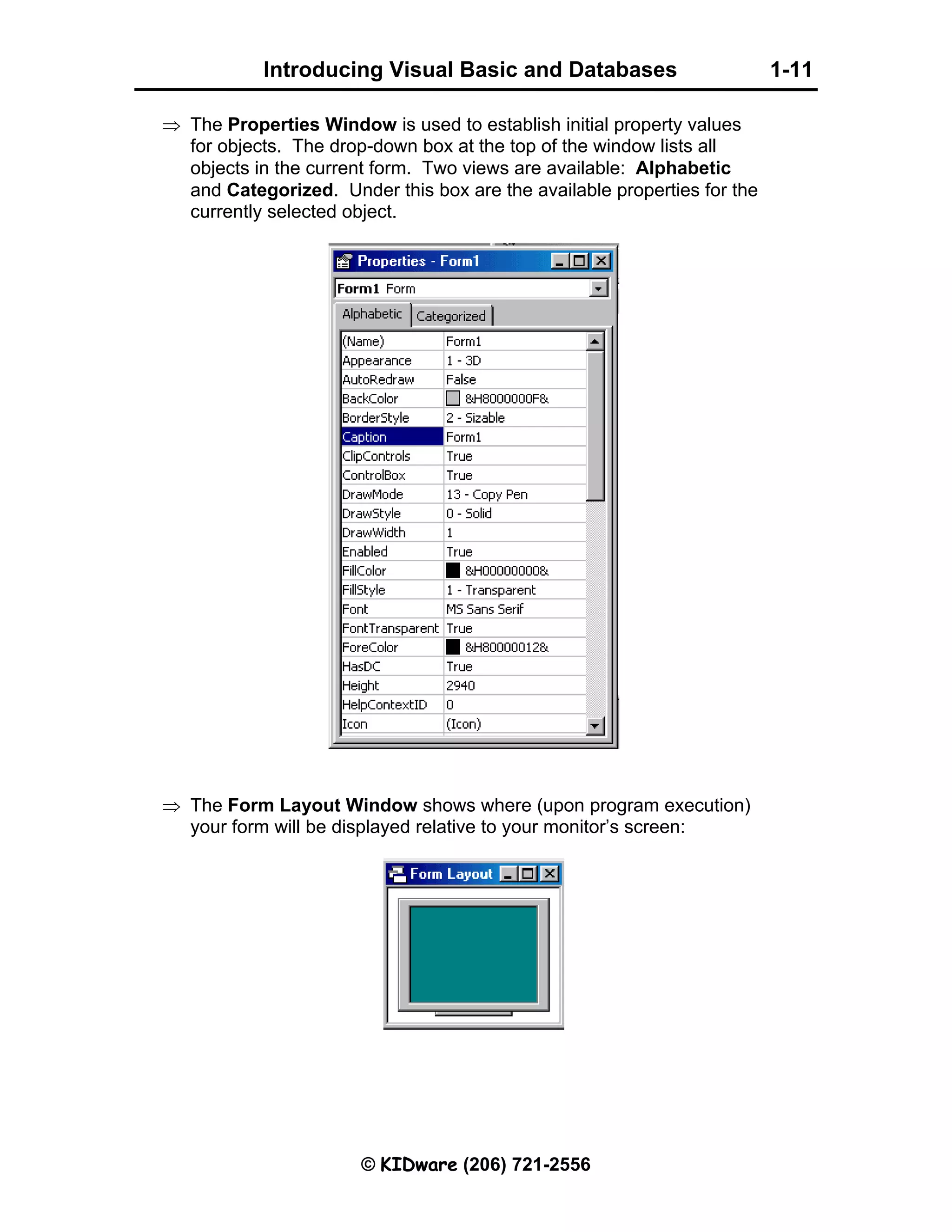 Introducing Visual Basic and Databases 1-11 © KIDware (206) 721-2556 ⇒ The Properties Window is used to establish initial property values for objects. The drop-down box at the top of the window lists all objects in the current form. Two views are available: Alphabetic and Categorized. Under this box are the available properties for the currently selected object. ⇒ The Form Layout Window shows where (upon program execution) your form will be displayed relative to your monitor’s screen: 