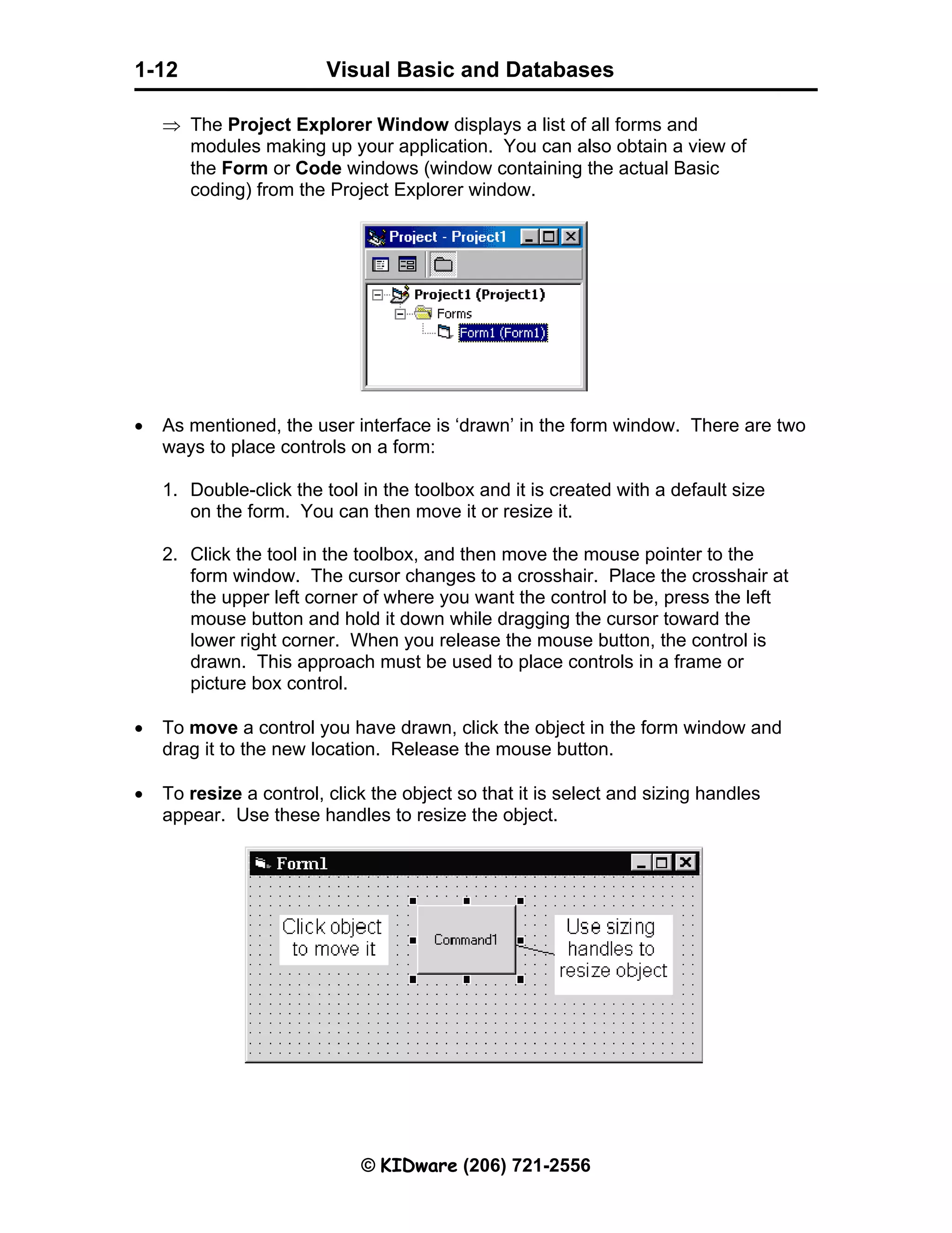 Visual Basic and Databases © KIDware (206) 721-2556 1-12 ⇒ The Project Explorer Window displays a list of all forms and modules making up your application. You can also obtain a view of the Form or Code windows (window containing the actual Basic coding) from the Project Explorer window. • As mentioned, the user interface is ‘drawn’ in the form window. There are two ways to place controls on a form: 1. Double-click the tool in the toolbox and it is created with a default size on the form. You can then move it or resize it. 2. Click the tool in the toolbox, and then move the mouse pointer to the form window. The cursor changes to a crosshair. Place the crosshair at the upper left corner of where you want the control to be, press the left mouse button and hold it down while dragging the cursor toward the lower right corner. When you release the mouse button, the control is drawn. This approach must be used to place controls in a frame or picture box control. • To move a control you have drawn, click the object in the form window and drag it to the new location. Release the mouse button. • To resize a control, click the object so that it is select and sizing handles appear. Use these handles to resize the object. 