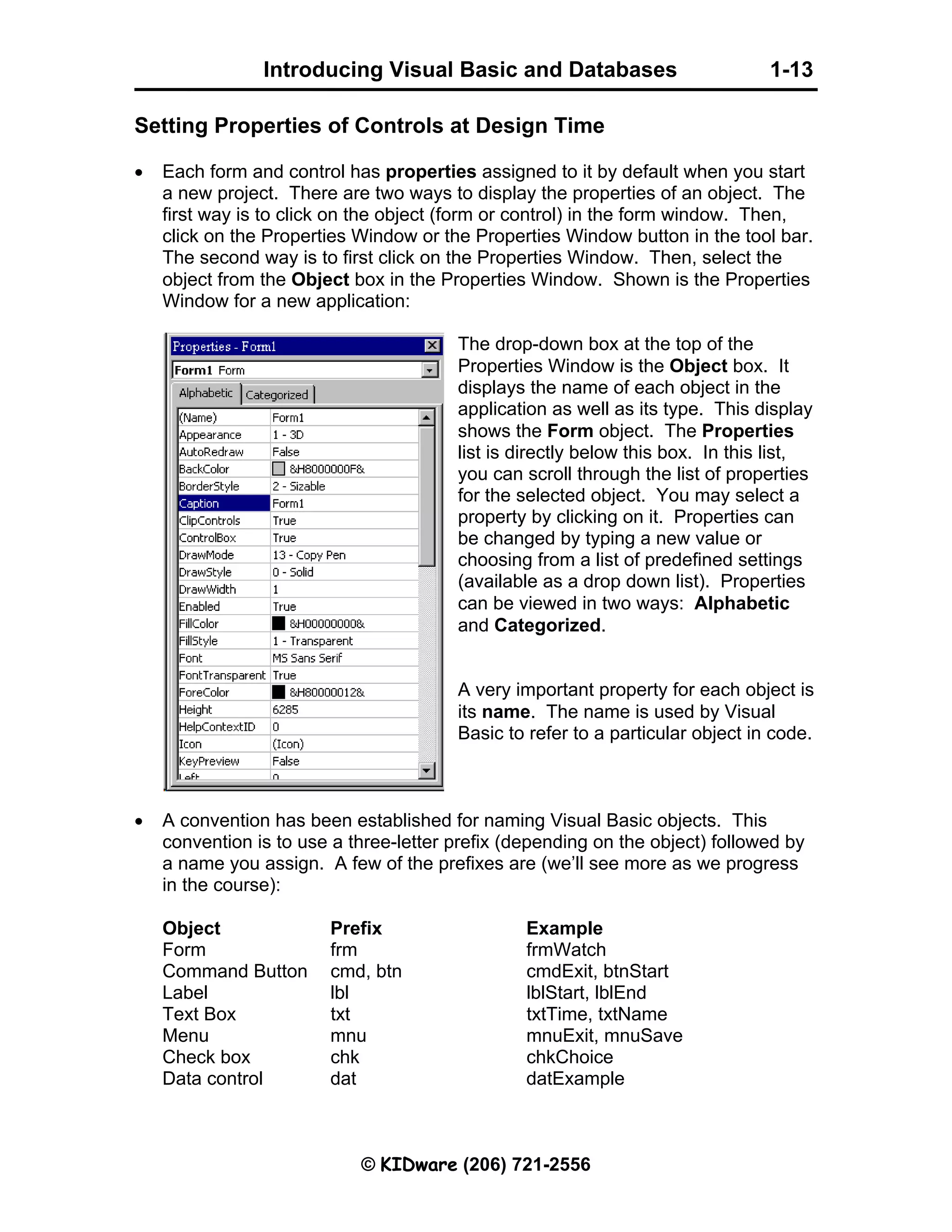 Introducing Visual Basic and Databases 1-13 © KIDware (206) 721-2556 Setting Properties of Controls at Design Time • Each form and control has properties assigned to it by default when you start a new project. There are two ways to display the properties of an object. The first way is to click on the object (form or control) in the form window. Then, click on the Properties Window or the Properties Window button in the tool bar. The second way is to first click on the Properties Window. Then, select the object from the Object box in the Properties Window. Shown is the Properties Window for a new application: The drop-down box at the top of the Properties Window is the Object box. It displays the name of each object in the application as well as its type. This display shows the Form object. The Properties list is directly below this box. In this list, you can scroll through the list of properties for the selected object. You may select a property by clicking on it. Properties can be changed by typing a new value or choosing from a list of predefined settings (available as a drop down list). Properties can be viewed in two ways: Alphabetic and Categorized. A very important property for each object is its name. The name is used by Visual Basic to refer to a particular object in code. • A convention has been established for naming Visual Basic objects. This convention is to use a three-letter prefix (depending on the object) followed by a name you assign. A few of the prefixes are (we’ll see more as we progress in the course): Object Prefix Example Form frm frmWatch Command Button cmd, btn cmdExit, btnStart Label lbl lblStart, lblEnd Text Box txt txtTime, txtName Menu mnu mnuExit, mnuSave Check box chk chkChoice Data control dat datExample 