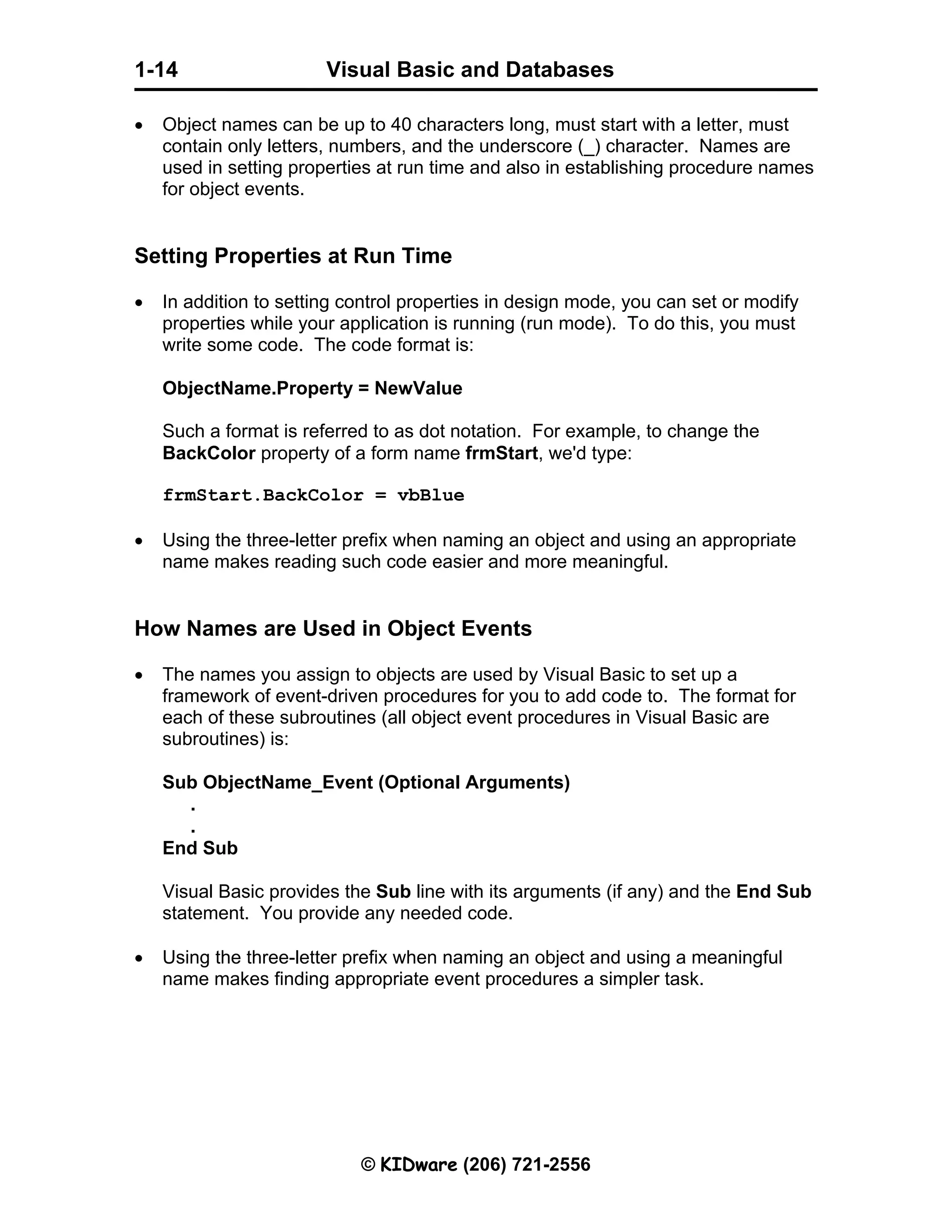 Visual Basic and Databases © KIDware (206) 721-2556 1-14 • Object names can be up to 40 characters long, must start with a letter, must contain only letters, numbers, and the underscore (_) character. Names are used in setting properties at run time and also in establishing procedure names for object events. Setting Properties at Run Time • In addition to setting control properties in design mode, you can set or modify properties while your application is running (run mode). To do this, you must write some code. The code format is: ObjectName.Property = NewValue Such a format is referred to as dot notation. For example, to change the BackColor property of a form name frmStart, we'd type: frmStart.BackColor = vbBlue • Using the three-letter prefix when naming an object and using an appropriate name makes reading such code easier and more meaningful. How Names are Used in Object Events • The names you assign to objects are used by Visual Basic to set up a framework of event-driven procedures for you to add code to. The format for each of these subroutines (all object event procedures in Visual Basic are subroutines) is: Sub ObjectName_Event (Optional Arguments) . . End Sub Visual Basic provides the Sub line with its arguments (if any) and the End Sub statement. You provide any needed code. • Using the three-letter prefix when naming an object and using a meaningful name makes finding appropriate event procedures a simpler task. 
