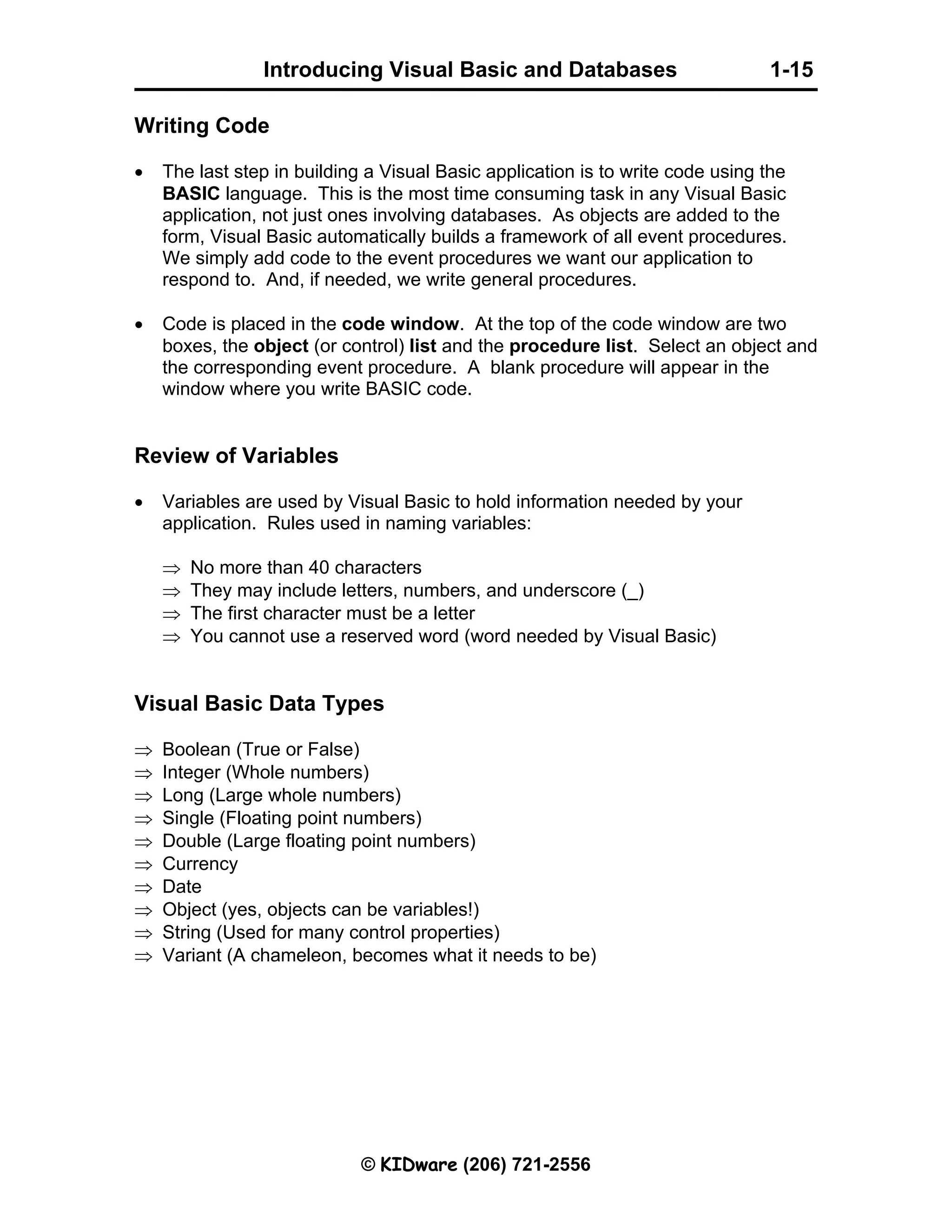 Introducing Visual Basic and Databases 1-15 © KIDware (206) 721-2556 Writing Code • The last step in building a Visual Basic application is to write code using the BASIC language. This is the most time consuming task in any Visual Basic application, not just ones involving databases. As objects are added to the form, Visual Basic automatically builds a framework of all event procedures. We simply add code to the event procedures we want our application to respond to. And, if needed, we write general procedures. • Code is placed in the code window. At the top of the code window are two boxes, the object (or control) list and the procedure list. Select an object and the corresponding event procedure. A blank procedure will appear in the window where you write BASIC code. Review of Variables • Variables are used by Visual Basic to hold information needed by your application. Rules used in naming variables: ⇒ No more than 40 characters ⇒ They may include letters, numbers, and underscore (_) ⇒ The first character must be a letter ⇒ You cannot use a reserved word (word needed by Visual Basic) Visual Basic Data Types ⇒ Boolean (True or False) ⇒ Integer (Whole numbers) ⇒ Long (Large whole numbers) ⇒ Single (Floating point numbers) ⇒ Double (Large floating point numbers) ⇒ Currency ⇒ Date ⇒ Object (yes, objects can be variables!) ⇒ String (Used for many control properties) ⇒ Variant (A chameleon, becomes what it needs to be) 