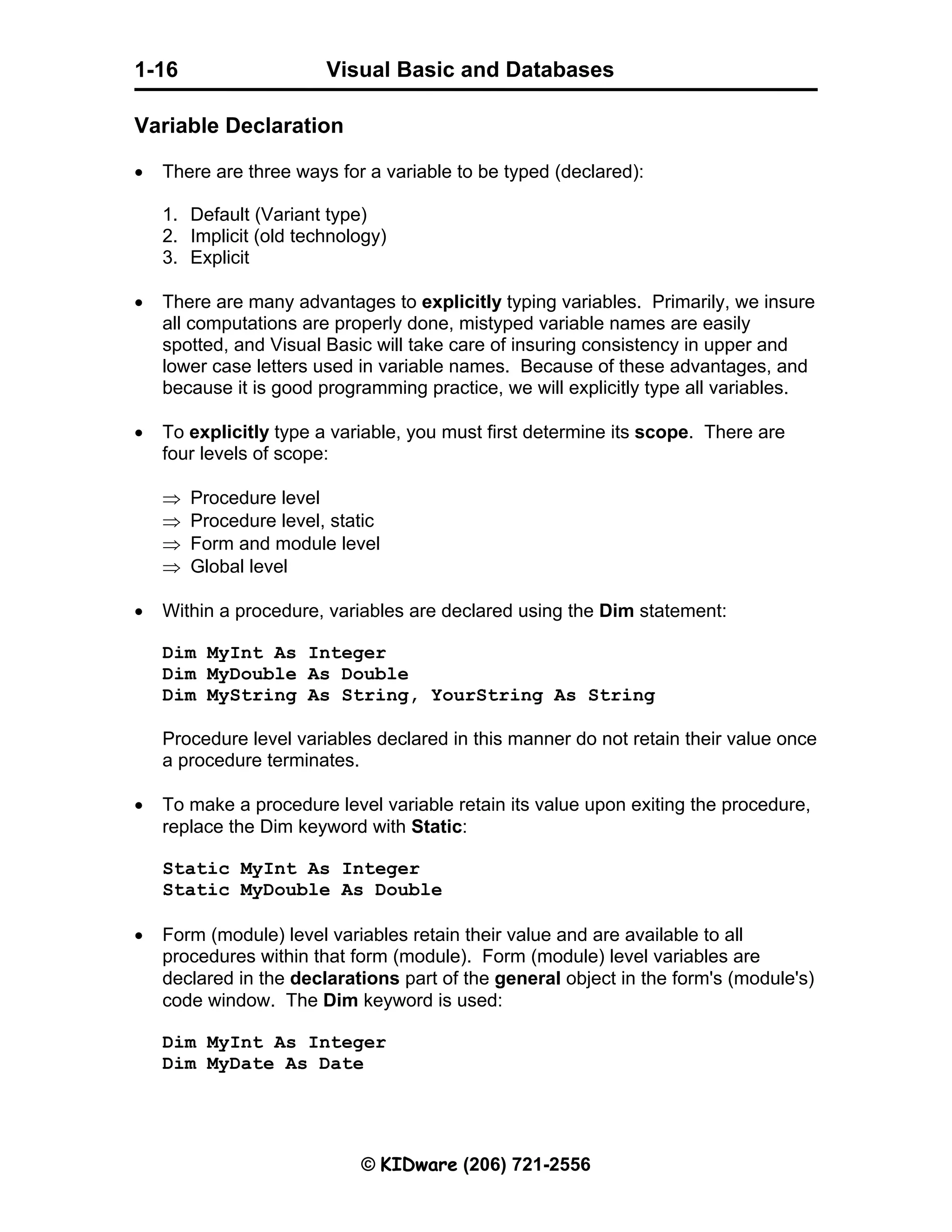 Visual Basic and Databases © KIDware (206) 721-2556 1-16 Variable Declaration • There are three ways for a variable to be typed (declared): 1. Default (Variant type) 2. Implicit (old technology) 3. Explicit • There are many advantages to explicitly typing variables. Primarily, we insure all computations are properly done, mistyped variable names are easily spotted, and Visual Basic will take care of insuring consistency in upper and lower case letters used in variable names. Because of these advantages, and because it is good programming practice, we will explicitly type all variables. • To explicitly type a variable, you must first determine its scope. There are four levels of scope: ⇒ Procedure level ⇒ Procedure level, static ⇒ Form and module level ⇒ Global level • Within a procedure, variables are declared using the Dim statement: Dim MyInt As Integer Dim MyDouble As Double Dim MyString As String, YourString As String Procedure level variables declared in this manner do not retain their value once a procedure terminates. • To make a procedure level variable retain its value upon exiting the procedure, replace the Dim keyword with Static: Static MyInt As Integer Static MyDouble As Double • Form (module) level variables retain their value and are available to all procedures within that form (module). Form (module) level variables are declared in the declarations part of the general object in the form's (module's) code window. The Dim keyword is used: Dim MyInt As Integer Dim MyDate As Date 