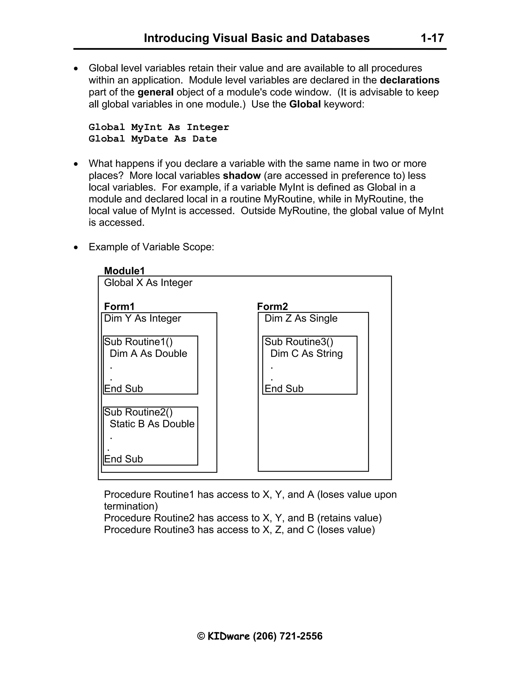 Introducing Visual Basic and Databases 1-17 © KIDware (206) 721-2556 • Global level variables retain their value and are available to all procedures within an application. Module level variables are declared in the declarations part of the general object of a module's code window. (It is advisable to keep all global variables in one module.) Use the Global keyword: Global MyInt As Integer Global MyDate As Date • What happens if you declare a variable with the same name in two or more places? More local variables shadow (are accessed in preference to) less local variables. For example, if a variable MyInt is defined as Global in a module and declared local in a routine MyRoutine, while in MyRoutine, the local value of MyInt is accessed. Outside MyRoutine, the global value of MyInt is accessed. • Example of Variable Scope: Module1 Global X As Integer Form1 Form2 Dim Y As Integer Dim Z As Single Sub Routine1() Sub Routine3() Dim A As Double Dim C As String . . . . End Sub End Sub Sub Routine2() Static B As Double . . End Sub Procedure Routine1 has access to X, Y, and A (loses value upon termination) Procedure Routine2 has access to X, Y, and B (retains value) Procedure Routine3 has access to X, Z, and C (loses value) 