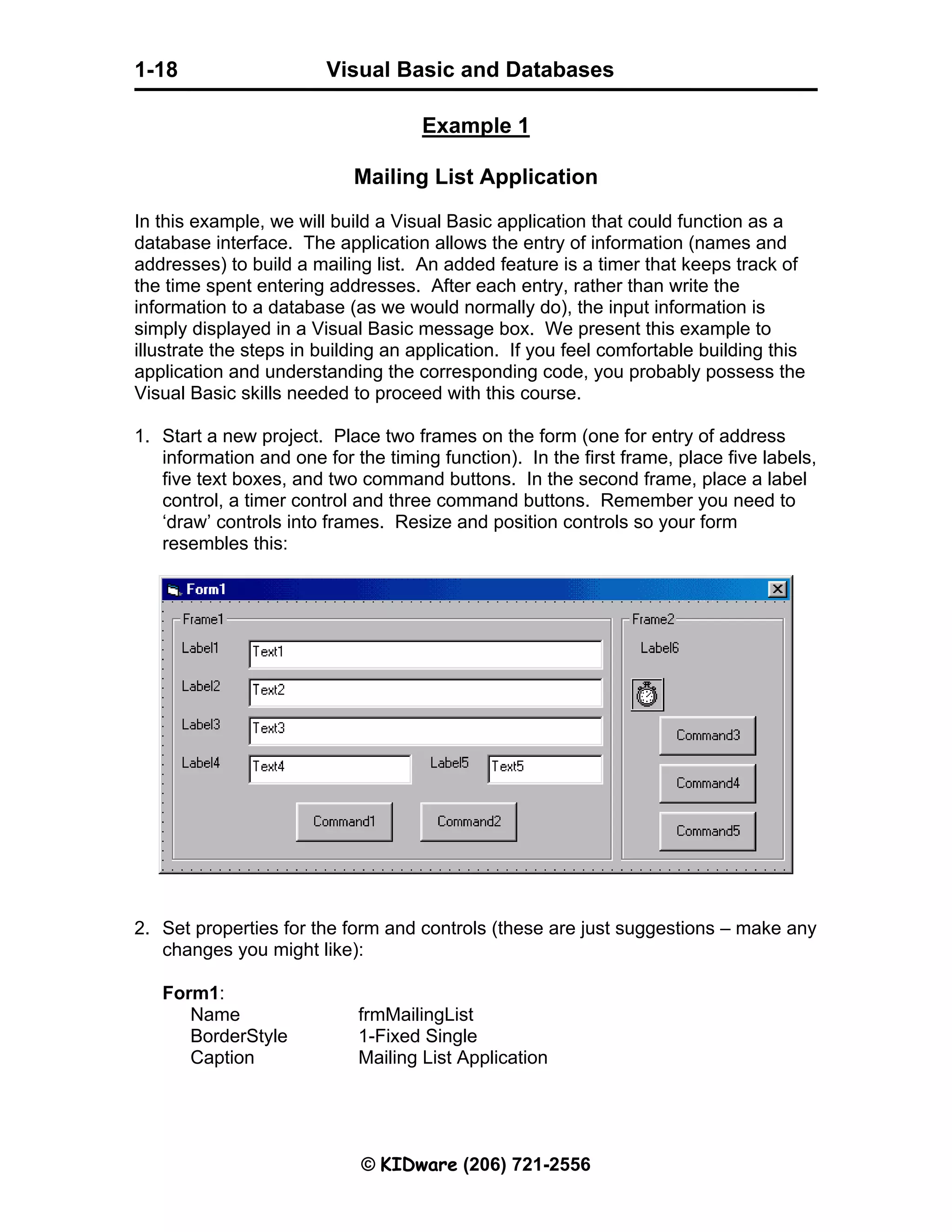 Visual Basic and Databases © KIDware (206) 721-2556 1-18 Example 1 Mailing List Application In this example, we will build a Visual Basic application that could function as a database interface. The application allows the entry of information (names and addresses) to build a mailing list. An added feature is a timer that keeps track of the time spent entering addresses. After each entry, rather than write the information to a database (as we would normally do), the input information is simply displayed in a Visual Basic message box. We present this example to illustrate the steps in building an application. If you feel comfortable building this application and understanding the corresponding code, you probably possess the Visual Basic skills needed to proceed with this course. 1. Start a new project. Place two frames on the form (one for entry of address information and one for the timing function). In the first frame, place five labels, five text boxes, and two command buttons. In the second frame, place a label control, a timer control and three command buttons. Remember you need to ‘draw’ controls into frames. Resize and position controls so your form resembles this: 2. Set properties for the form and controls (these are just suggestions – make any changes you might like): Form1: Name frmMailingList BorderStyle 1-Fixed Single Caption Mailing List Application 