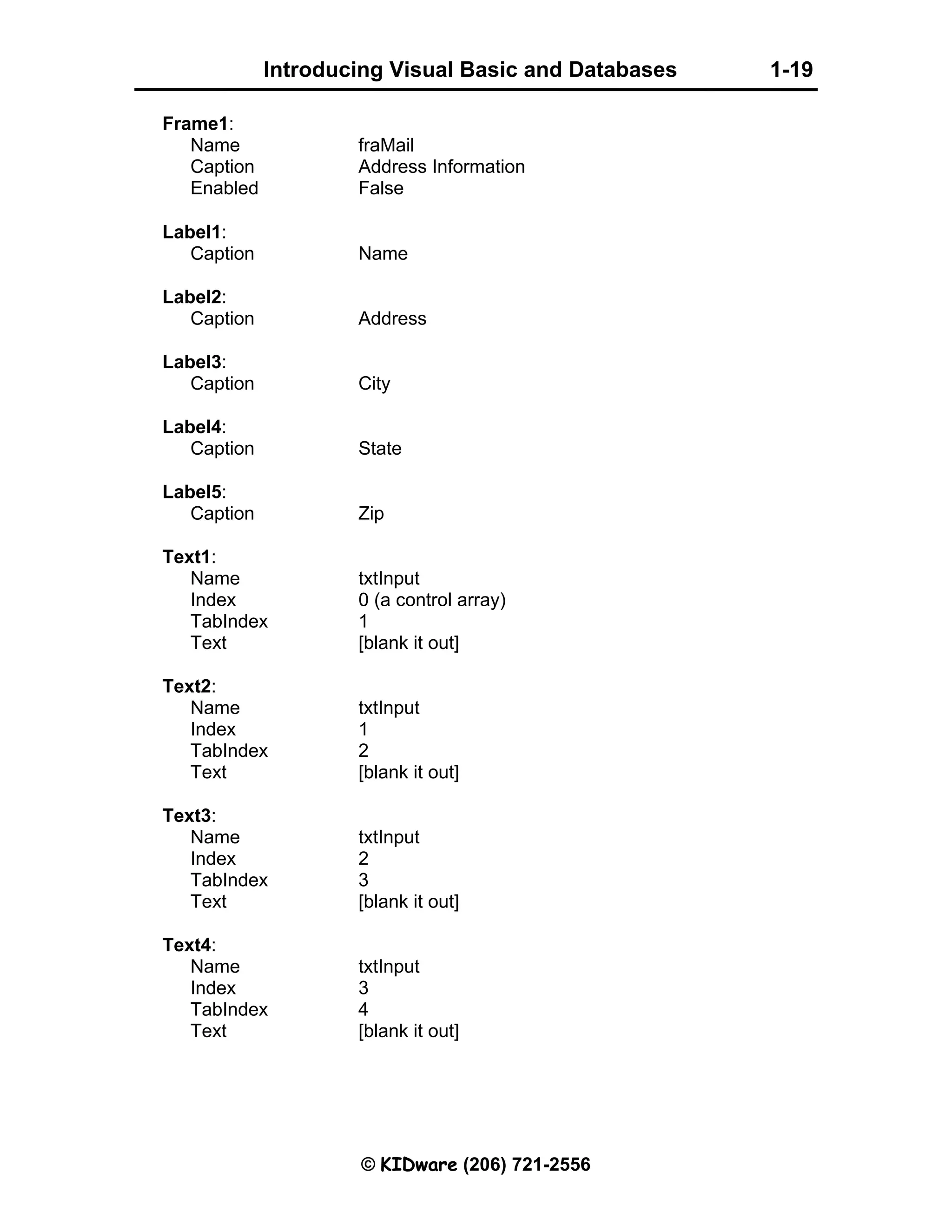 Introducing Visual Basic and Databases 1-19 © KIDware (206) 721-2556 Frame1: Name fraMail Caption Address Information Enabled False Label1: Caption Name Label2: Caption Address Label3: Caption City Label4: Caption State Label5: Caption Zip Text1: Name txtInput Index 0 (a control array) TabIndex 1 Text [blank it out] Text2: Name txtInput Index 1 TabIndex 2 Text [blank it out] Text3: Name txtInput Index 2 TabIndex 3 Text [blank it out] Text4: Name txtInput Index 3 TabIndex 4 Text [blank it out] 