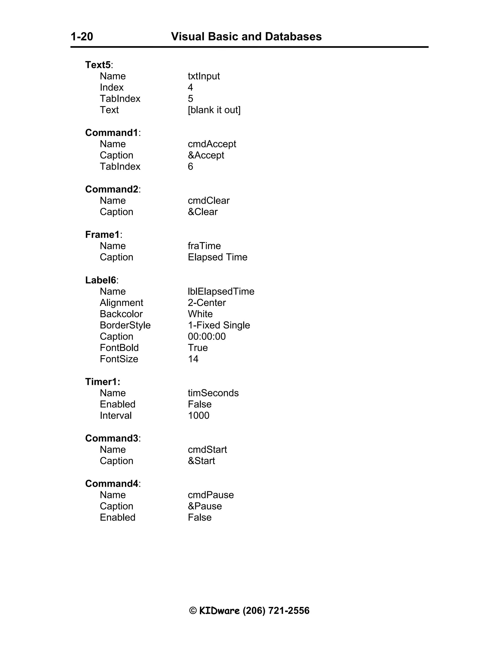 Visual Basic and Databases © KIDware (206) 721-2556 1-20 Text5: Name txtInput Index 4 TabIndex 5 Text [blank it out] Command1: Name cmdAccept Caption &Accept TabIndex 6 Command2: Name cmdClear Caption &Clear Frame1: Name fraTime Caption Elapsed Time Label6: Name lblElapsedTime Alignment 2-Center Backcolor White BorderStyle 1-Fixed Single Caption 00:00:00 FontBold True FontSize 14 Timer1: Name timSeconds Enabled False Interval 1000 Command3: Name cmdStart Caption &Start Command4: Name cmdPause Caption &Pause Enabled False 
