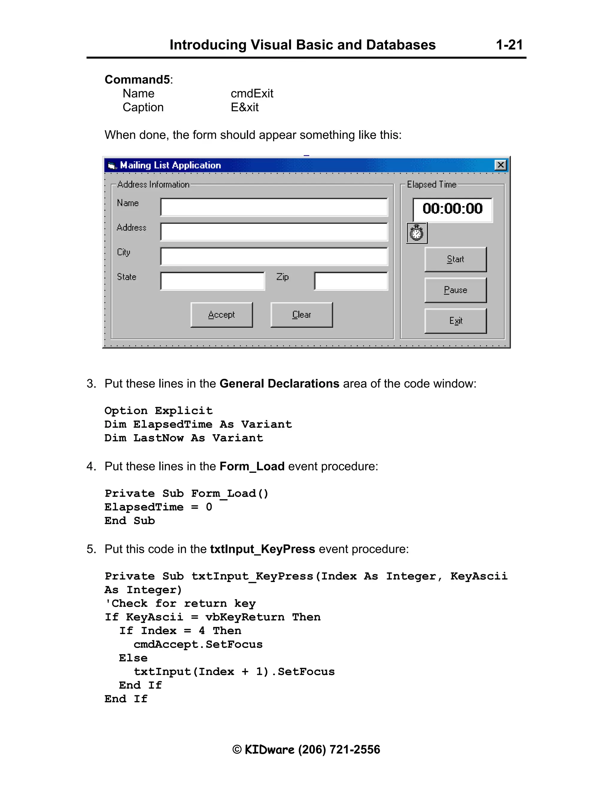 Introducing Visual Basic and Databases 1-21 © KIDware (206) 721-2556 Command5: Name cmdExit Caption E&xit When done, the form should appear something like this: 3. Put these lines in the General Declarations area of the code window: Option Explicit Dim ElapsedTime As Variant Dim LastNow As Variant 4. Put these lines in the Form_Load event procedure: Private Sub Form_Load() ElapsedTime = 0 End Sub 5. Put this code in the txtInput_KeyPress event procedure: Private Sub txtInput_KeyPress(Index As Integer, KeyAscii As Integer) 'Check for return key If KeyAscii = vbKeyReturn Then If Index = 4 Then cmdAccept.SetFocus Else txtInput(Index + 1).SetFocus End If End If 