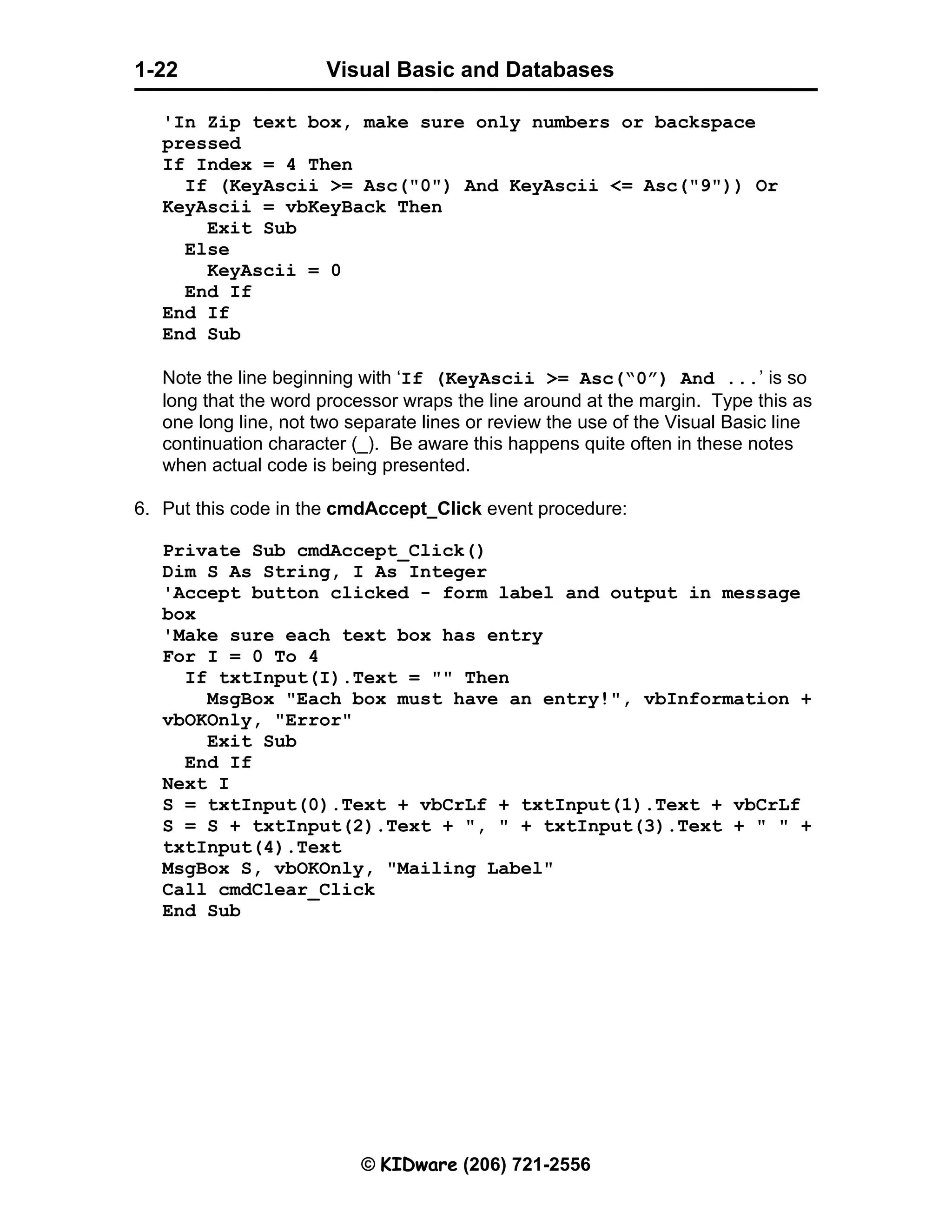 Visual Basic and Databases © KIDware (206) 721-2556 1-22 'In Zip text box, make sure only numbers or backspace pressed If Index = 4 Then If (KeyAscii >= Asc("0") And KeyAscii <= Asc("9")) Or KeyAscii = vbKeyBack Then Exit Sub Else KeyAscii = 0 End If End If End Sub Note the line beginning with ‘If (KeyAscii >= Asc(“0”) And ...’ is so long that the word processor wraps the line around at the margin. Type this as one long line, not two separate lines or review the use of the Visual Basic line continuation character (_). Be aware this happens quite often in these notes when actual code is being presented. 6. Put this code in the cmdAccept_Click event procedure: Private Sub cmdAccept_Click() Dim S As String, I As Integer 'Accept button clicked - form label and output in message box 'Make sure each text box has entry For I = 0 To 4 If txtInput(I).Text = "" Then MsgBox "Each box must have an entry!", vbInformation + vbOKOnly, "Error" Exit Sub End If Next I S = txtInput(0).Text + vbCrLf + txtInput(1).Text + vbCrLf S = S + txtInput(2).Text + ", " + txtInput(3).Text + " " + txtInput(4).Text MsgBox S, vbOKOnly, "Mailing Label" Call cmdClear_Click End Sub 