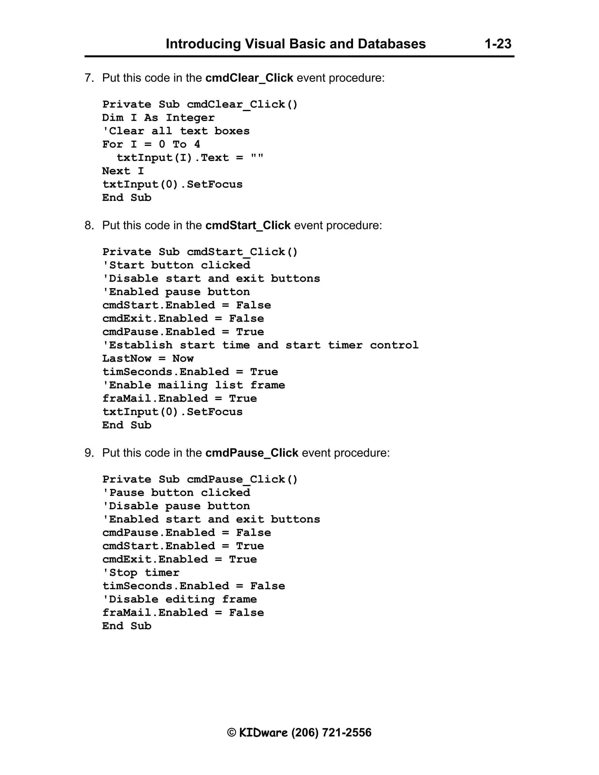 Introducing Visual Basic and Databases 1-23 © KIDware (206) 721-2556 7. Put this code in the cmdClear_Click event procedure: Private Sub cmdClear_Click() Dim I As Integer 'Clear all text boxes For I = 0 To 4 txtInput(I).Text = "" Next I txtInput(0).SetFocus End Sub 8. Put this code in the cmdStart_Click event procedure: Private Sub cmdStart_Click() 'Start button clicked 'Disable start and exit buttons 'Enabled pause button cmdStart.Enabled = False cmdExit.Enabled = False cmdPause.Enabled = True 'Establish start time and start timer control LastNow = Now timSeconds.Enabled = True 'Enable mailing list frame fraMail.Enabled = True txtInput(0).SetFocus End Sub 9. Put this code in the cmdPause_Click event procedure: Private Sub cmdPause_Click() 'Pause button clicked 'Disable pause button 'Enabled start and exit buttons cmdPause.Enabled = False cmdStart.Enabled = True cmdExit.Enabled = True 'Stop timer timSeconds.Enabled = False 'Disable editing frame fraMail.Enabled = False End Sub 