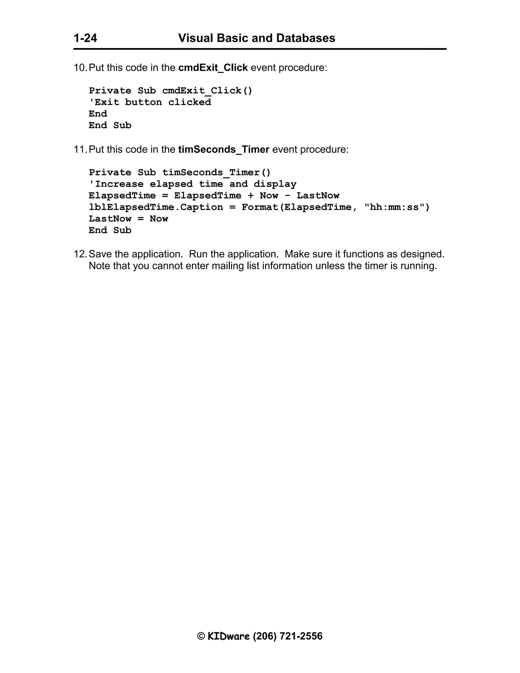 Visual Basic and Databases © KIDware (206) 721-2556 1-24 10.Put this code in the cmdExit_Click event procedure: Private Sub cmdExit_Click() 'Exit button clicked End End Sub 11.Put this code in the timSeconds_Timer event procedure: Private Sub timSeconds_Timer() 'Increase elapsed time and display ElapsedTime = ElapsedTime + Now - LastNow lblElapsedTime.Caption = Format(ElapsedTime, "hh:mm:ss") LastNow = Now End Sub 12.Save the application. Run the application. Make sure it functions as designed. Note that you cannot enter mailing list information unless the timer is running. 