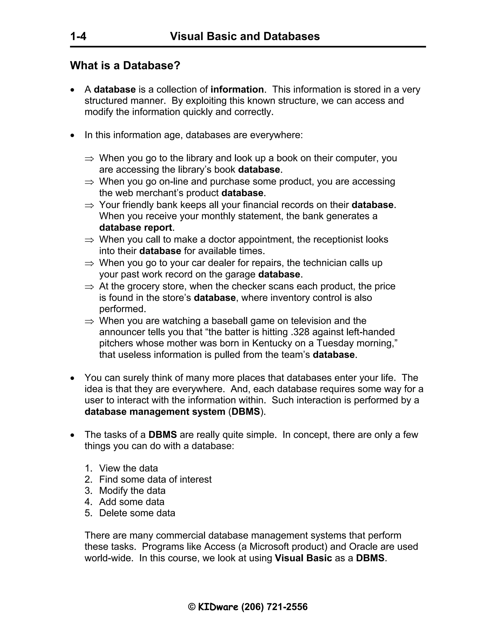 Visual Basic and Databases © KIDware (206) 721-2556 1-4 What is a Database? • A database is a collection of information. This information is stored in a very structured manner. By exploiting this known structure, we can access and modify the information quickly and correctly. • In this information age, databases are everywhere: ⇒ When you go to the library and look up a book on their computer, you are accessing the library’s book database. ⇒ When you go on-line and purchase some product, you are accessing the web merchant’s product database. ⇒ Your friendly bank keeps all your financial records on their database. When you receive your monthly statement, the bank generates a database report. ⇒ When you call to make a doctor appointment, the receptionist looks into their database for available times. ⇒ When you go to your car dealer for repairs, the technician calls up your past work record on the garage database. ⇒ At the grocery store, when the checker scans each product, the price is found in the store’s database, where inventory control is also performed. ⇒ When you are watching a baseball game on television and the announcer tells you that “the batter is hitting .328 against left-handed pitchers whose mother was born in Kentucky on a Tuesday morning,” that useless information is pulled from the team’s database. • You can surely think of many more places that databases enter your life. The idea is that they are everywhere. And, each database requires some way for a user to interact with the information within. Such interaction is performed by a database management system (DBMS). • The tasks of a DBMS are really quite simple. In concept, there are only a few things you can do with a database: 1. View the data 2. Find some data of interest 3. Modify the data 4. Add some data 5. Delete some data There are many commercial database management systems that perform these tasks. Programs like Access (a Microsoft product) and Oracle are used world-wide. In this course, we look at using Visual Basic as a DBMS. 