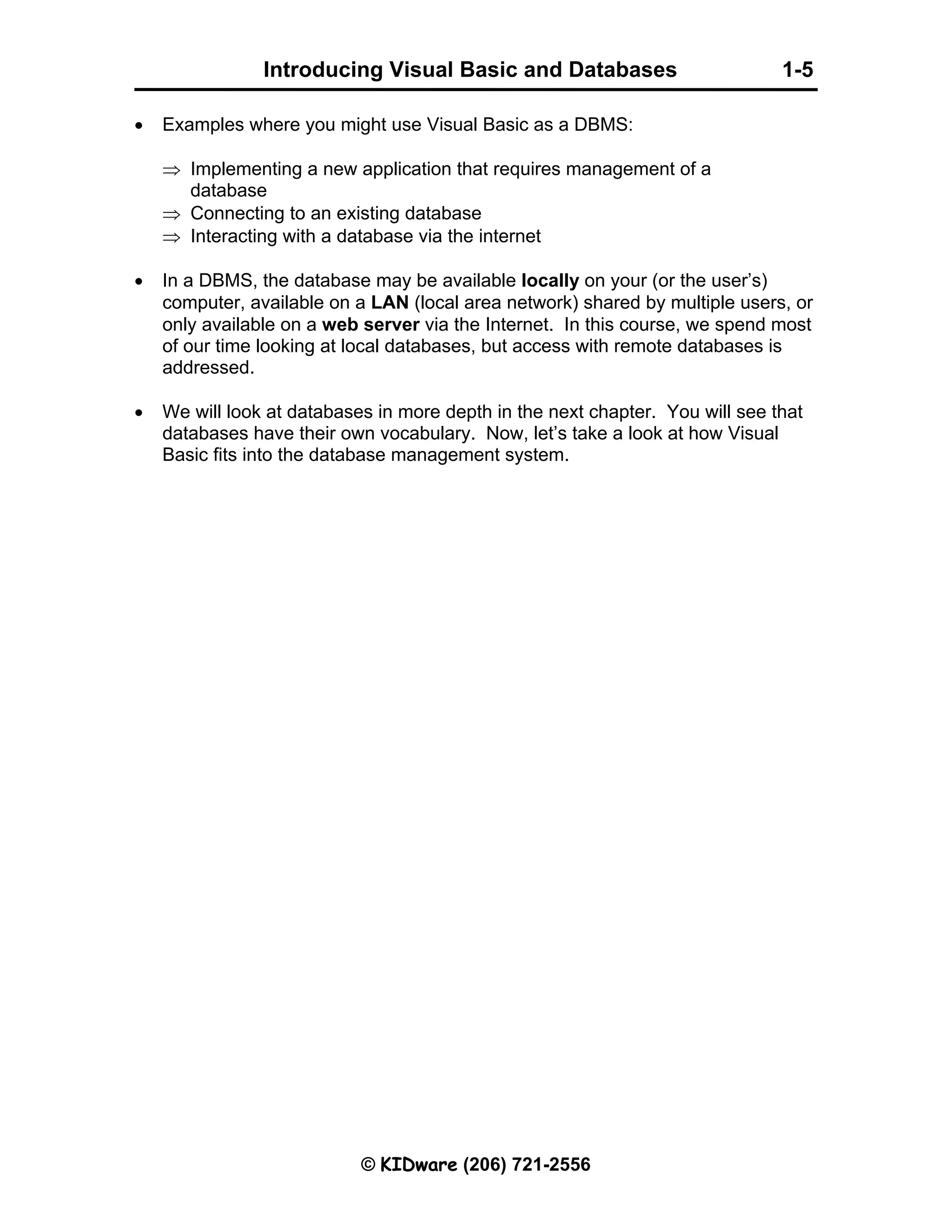 Introducing Visual Basic and Databases 1-5 © KIDware (206) 721-2556 • Examples where you might use Visual Basic as a DBMS: ⇒ Implementing a new application that requires management of a database ⇒ Connecting to an existing database ⇒ Interacting with a database via the internet • In a DBMS, the database may be available locally on your (or the user’s) computer, available on a LAN (local area network) shared by multiple users, or only available on a web server via the Internet. In this course, we spend most of our time looking at local databases, but access with remote databases is addressed. • We will look at databases in more depth in the next chapter. You will see that databases have their own vocabulary. Now, let’s take a look at how Visual Basic fits into the database management system. 