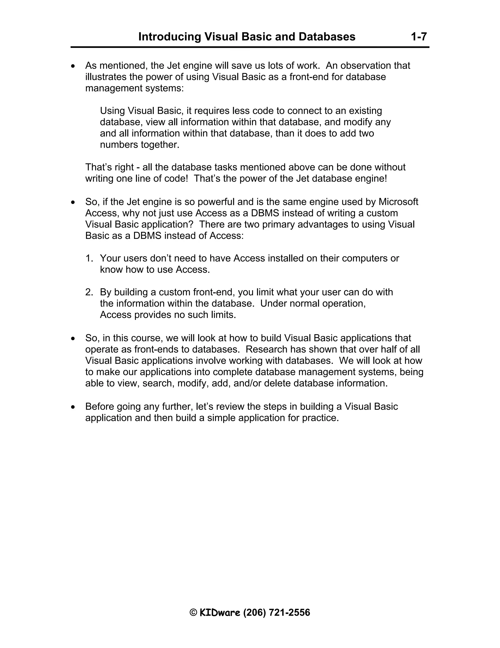 Introducing Visual Basic and Databases 1-7 © KIDware (206) 721-2556 • As mentioned, the Jet engine will save us lots of work. An observation that illustrates the power of using Visual Basic as a front-end for database management systems: Using Visual Basic, it requires less code to connect to an existing database, view all information within that database, and modify any and all information within that database, than it does to add two numbers together. That’s right - all the database tasks mentioned above can be done without writing one line of code! That’s the power of the Jet database engine! • So, if the Jet engine is so powerful and is the same engine used by Microsoft Access, why not just use Access as a DBMS instead of writing a custom Visual Basic application? There are two primary advantages to using Visual Basic as a DBMS instead of Access: 1. Your users don’t need to have Access installed on their computers or know how to use Access. 2. By building a custom front-end, you limit what your user can do with the information within the database. Under normal operation, Access provides no such limits. • So, in this course, we will look at how to build Visual Basic applications that operate as front-ends to databases. Research has shown that over half of all Visual Basic applications involve working with databases. We will look at how to make our applications into complete database management systems, being able to view, search, modify, add, and/or delete database information. • Before going any further, let’s review the steps in building a Visual Basic application and then build a simple application for practice. 