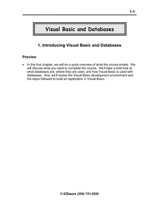 1-1
© KIDware (206) 721-2556
Visual Basic and Databases
1. Introducing Visual Basic and Databases
Preview
• In this first chapter, we will do a quick overview of what the course entails. We
will discuss what you need to complete the course. We’ll take a brief look at
what databases are, where they are used, and how Visual Basic is used with
databases. And, we’ll review the Visual Basic development environment and
the steps followed to build an application in Visual Basic.
 
