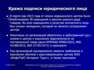Кража подписи юридического лица
 В марте-мае 2015 года от имени медицинского центра было
опубликовано 30 извещений о закупке разного рода
товаров. Во всех извещениях в качестве контактного лица
был указан гражданин, который не являлся сотрудником
центра
 Некоторые из организаций обратились в арбитражный суд с
исками к центру о взыскании задолженности за
поставленный товар (дела №№А60-49982/2015, А60-
42188/2015, А60-35780/2015) и проиграли
 Ряд организаций одновременно заявили требования о
взыскании убытков к удостоверяющему центру ОАО
«ИнфоТеКС Интернет Траст», и также проиграли
6 ноября 2019 г. Международная научно-практическая конференция «Управление документами в цифровой
экономике: проблемы взаимодействия»
 