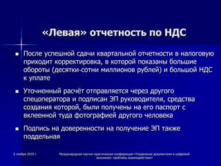 «Левая» отчетность по НДС
 После успешной сдачи квартальной отчетности в налоговую
приходит корректировка, в которой показаны большие
обороты (десятки-сотни миллионов рублей) и большой НДС
к уплате
 Уточненный расчёт отправляется через другого
спецоператора и подписан ЭП руководителя, средства
создания которой, были получены на его паспорт с
вклеенной туда фотографией другого человека
 Подпись на доверенности на получение ЭП также
поддельная
6 ноября 2019 г. Международная научно-практическая конференция «Управление документами в цифровой
экономике: проблемы взаимодействия»
 