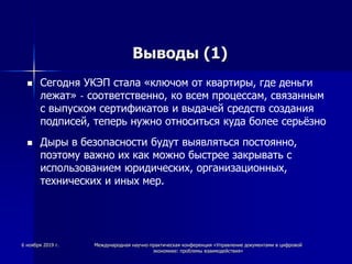 Выводы (1)
 Сегодня УКЭП стала «ключом от квартиры, где деньги
лежат» - соответственно, ко всем процессам, связанным
с выпуском сертификатов и выдачей средств создания
подписей, теперь нужно относиться куда более серьёзно
 Дыры в безопасности будут выявляться постоянно,
поэтому важно их как можно быстрее закрывать с
использованием юридических, организационных,
технических и иных мер.
6 ноября 2019 г. Международная научно-практическая конференция «Управление документами в цифровой
экономике: проблемы взаимодействия»
 