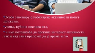 Особа занемарује уобичајене активности попут
дружења,
учења, кућних послова итд,
и има потешкоћа да прекине интернет активности,
чак и кад сама препозна да је време за то.
 