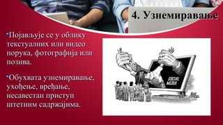 4. Узнемиравање4. Узнемиравање
Појављује се у обликуПојављује се у облику
текстуалних или видеотекстуалних или видео
порука, фотографија илипорука, фотографија или
позива.позива.
Обухвата узнемиравање,Обухвата узнемиравање,
ухођење, вређање,ухођење, вређање,
несавестан приступнесавестан приступ
штетним садржајима.штетним садржајима.
 
