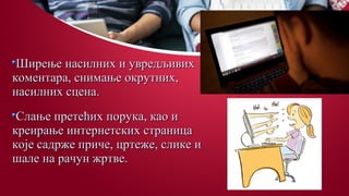Ширење насилних и увредљивихШирење насилних и увредљивих
коментара, снимање окрутних,коментара, снимање окрутних,
насилних сцена.насилних сцена.
Слање претећих порука, као иСлање претећих порука, као и
креирање интернетских страницакреирање интернетских страница
које садрже приче, цртеже, слике икоје садрже приче, цртеже, слике и
шале на рачун жртве.шале на рачун жртве.
 