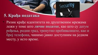 5. Крађа података5. Крађа података

Ризик крађе идентитета на друштвеним мрежама
лежи у томе што личне податке, као што су датум
рођења, родни град, тренутно пребивалиште, као и
број телефона, чинимо јавно доступним на једном
месту, у исто време.
 