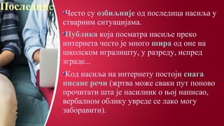 Последице
Често су озбиљније од последица насиља у
стварним ситуацијама.
Публика која посматра насиље преко
интернета често је много шира од оне на
школском игралишту, у разреду, испред
зграде...
Код насиља на интернету постоји снага
писане речи (жртва може сваки пут поново
прочитати шта је насилник о њој написао,
вербалном облику увреде се лако могу
заборавити).
 