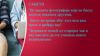 САВЕТИ
Не шаљите фотографије које не бисте
желели показати другима.
Нисте ви криви због тога што вам
прете и вређају вас!
Затражите помоћ од старијих чак и
кад мислите да сте учинили нешто
недопуштено.
 