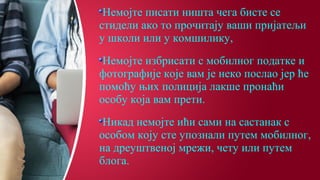 Немојте писати ништа чега бисте се
стидели ако то прочитају ваши пријатељи
у школи или у комшилику,
Немојте избрисати с мобилног податке и
фотографије које вам је неко послао јер ће
помоћу њих полиција лакше пронаћи
особу која вам прети.
Никад немојте ићи сами на састанак с
особом коју сте упознали путем мобилног,
на дреуштвеној мрежи, чету или путем
блога.
 