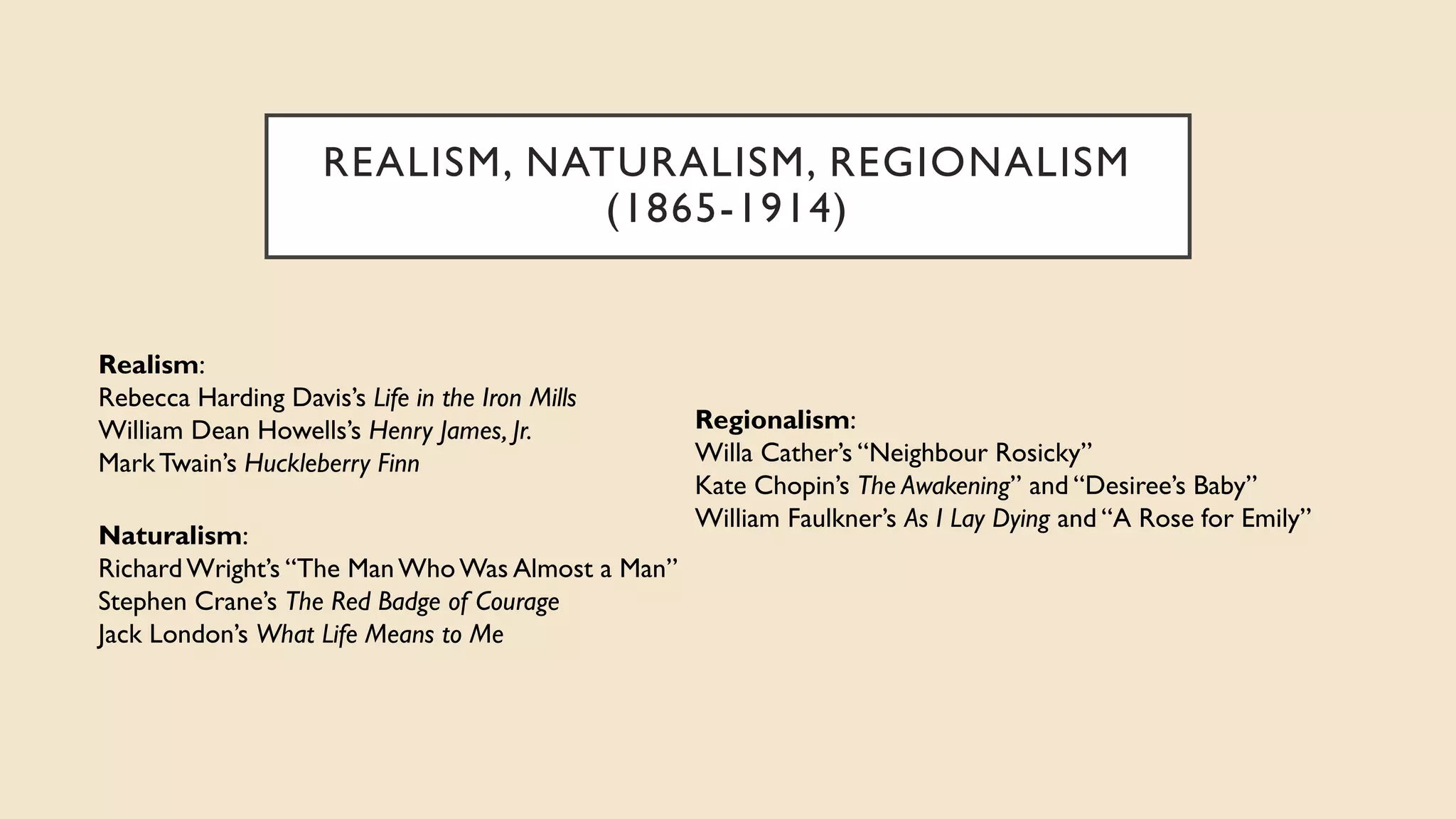 REALISM, NATURALISM, REGIONALISM
(1865-1914)
Regionalism:
Willa Cather’s “Neighbour Rosicky”
Kate Chopin’s The Awakening” and “Desiree’s Baby”
William Faulkner’s As I Lay Dying and “A Rose for Emily”
Naturalism:
RichardWright’s “The ManWhoWas Almost a Man”
Stephen Crane’s The Red Badge of Courage
Jack London’s What Life Means to Me
Realism:
Rebecca Harding Davis’s Life in the Iron Mills
William Dean Howells’s Henry James, Jr.
MarkTwain’s Huckleberry Finn
 