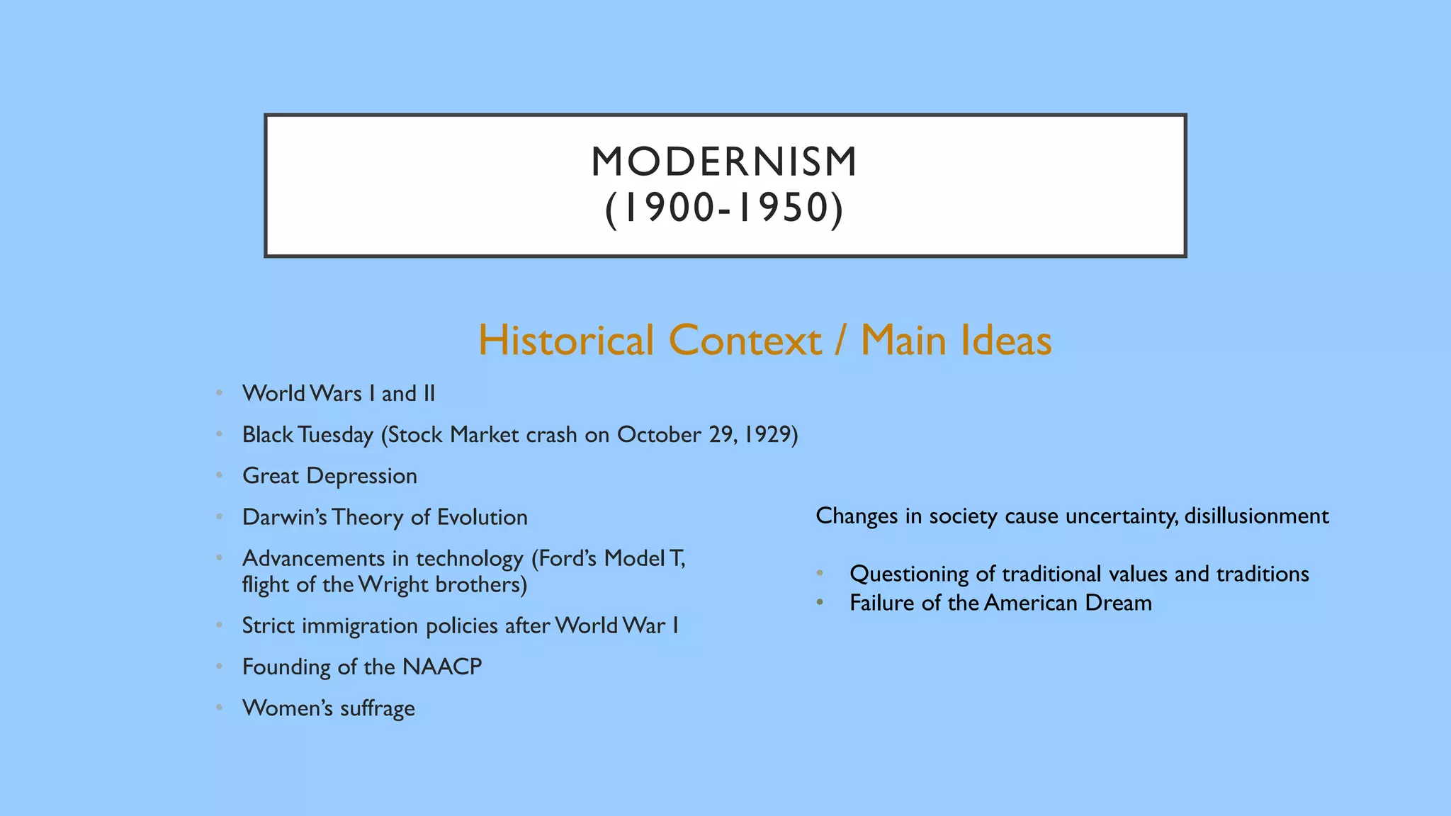 MODERNISM
(1900-1950)
Historical Context / Main Ideas
• World Wars I and II
• Black Tuesday (Stock Market crash on October 29, 1929)
• Great Depression
• Darwin’s Theory of Evolution
• Advancements in technology (Ford’s Model T,
flight of the Wright brothers)
• Strict immigration policies after World War I
• Founding of the NAACP
• Women’s suffrage
Changes in society cause uncertainty, disillusionment
• Questioning of traditional values and traditions
• Failure of the American Dream
 