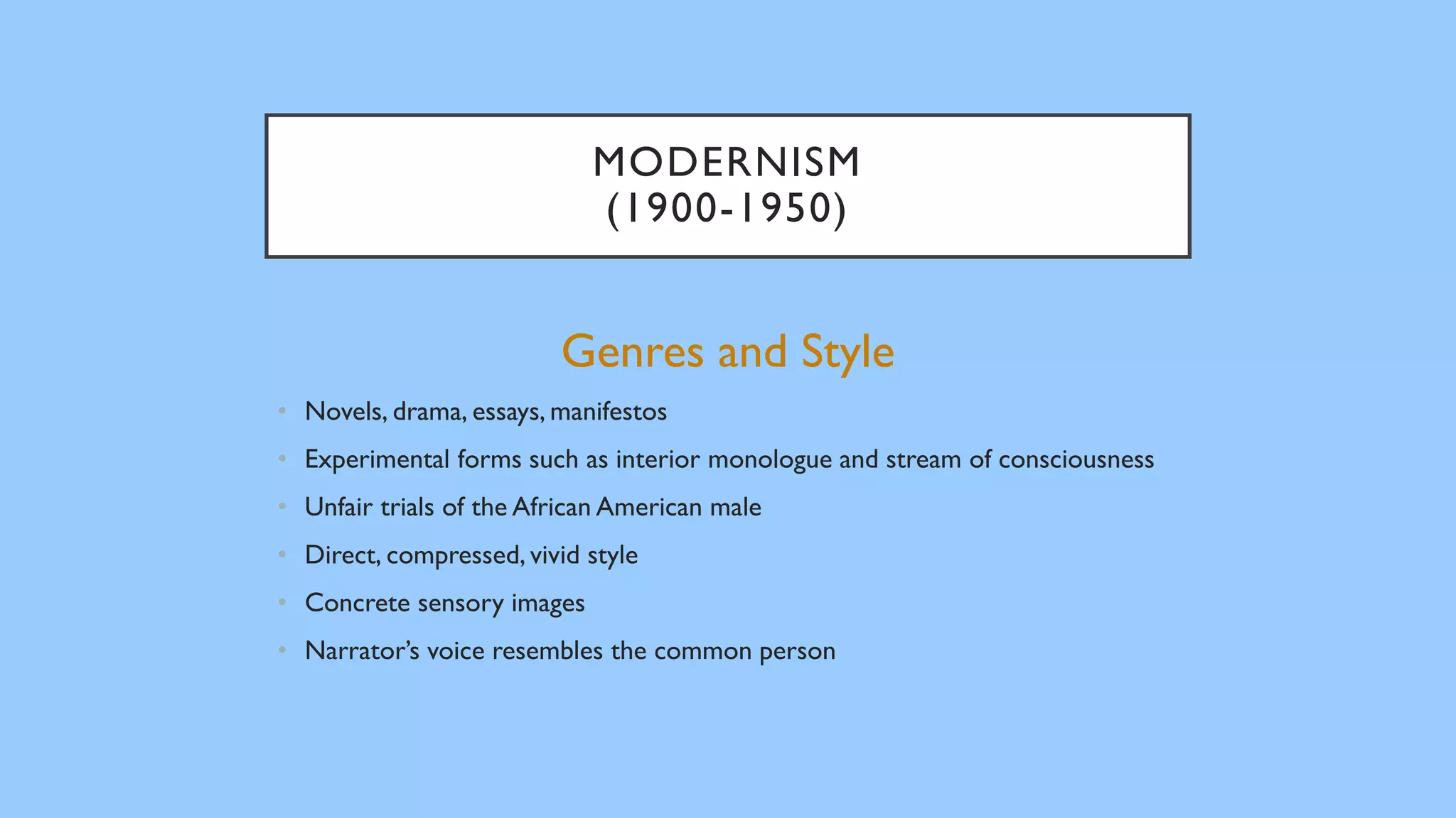 MODERNISM
(1900-1950)
Genres and Style
• Novels, drama, essays, manifestos
• Experimental forms such as interior monologue and stream of consciousness
• Unfair trials of the African American male
• Direct, compressed, vivid style
• Concrete sensory images
• Narrator’s voice resembles the common person
 