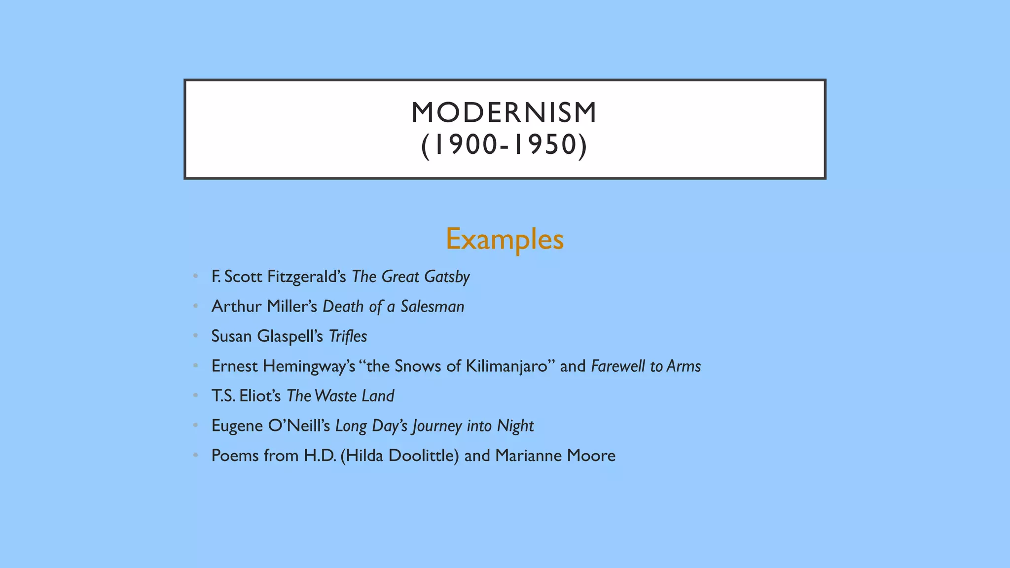 MODERNISM
(1900-1950)
Examples
• F. Scott Fitzgerald’s The Great Gatsby
• Arthur Miller’s Death of a Salesman
• Susan Glaspell’s Trifles
• Ernest Hemingway’s “the Snows of Kilimanjaro” and Farewell to Arms
• T.S. Eliot’s TheWaste Land
• Eugene O’Neill’s Long Day’s Journey into Night
• Poems from H.D. (Hilda Doolittle) and Marianne Moore
 