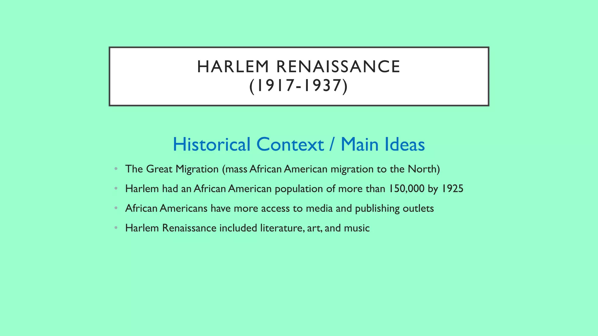 HARLEM RENAISSANCE
(1917-1937)
Historical Context / Main Ideas
• The Great Migration (mass African American migration to the North)
• Harlem had an African American population of more than 150,000 by 1925
• African Americans have more access to media and publishing outlets
• Harlem Renaissance included literature, art, and music
 