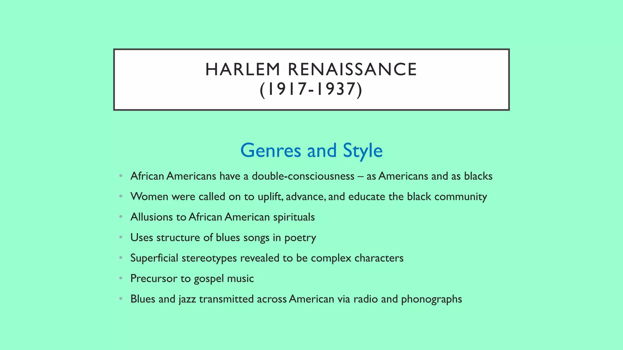 HARLEM RENAISSANCE
(1917-1937)
Genres and Style
• African Americans have a double-consciousness – as Americans and as blacks
• Women were called on to uplift, advance, and educate the black community
• Allusions to African American spirituals
• Uses structure of blues songs in poetry
• Superficial stereotypes revealed to be complex characters
• Precursor to gospel music
• Blues and jazz transmitted across American via radio and phonographs
 