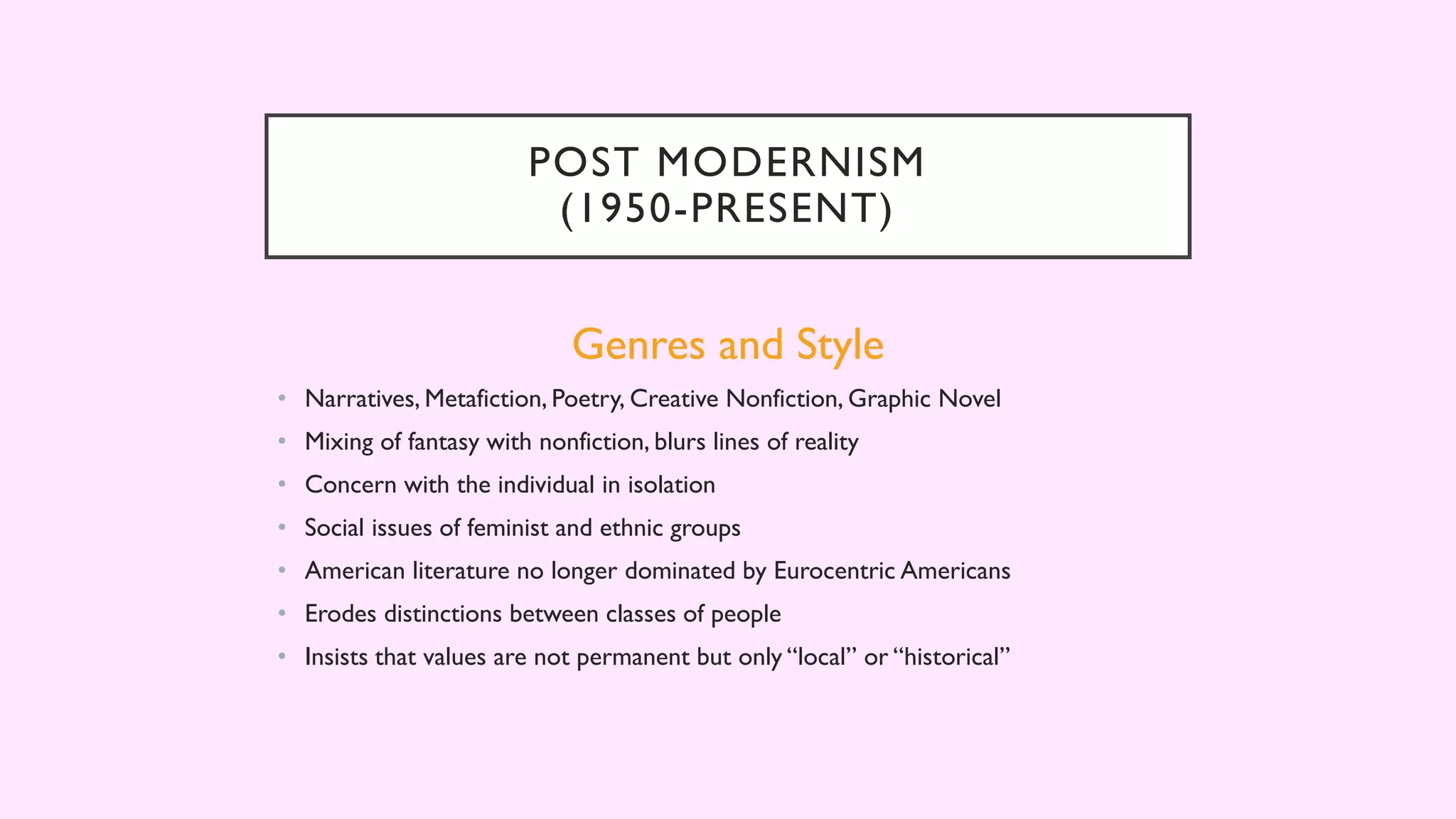 POST MODERNISM
(1950-PRESENT)
Genres and Style
• Narratives, Metafiction, Poetry, Creative Nonfiction, Graphic Novel
• Mixing of fantasy with nonfiction, blurs lines of reality
• Concern with the individual in isolation
• Social issues of feminist and ethnic groups
• American literature no longer dominated by Eurocentric Americans
• Erodes distinctions between classes of people
• Insists that values are not permanent but only “local” or “historical”
 