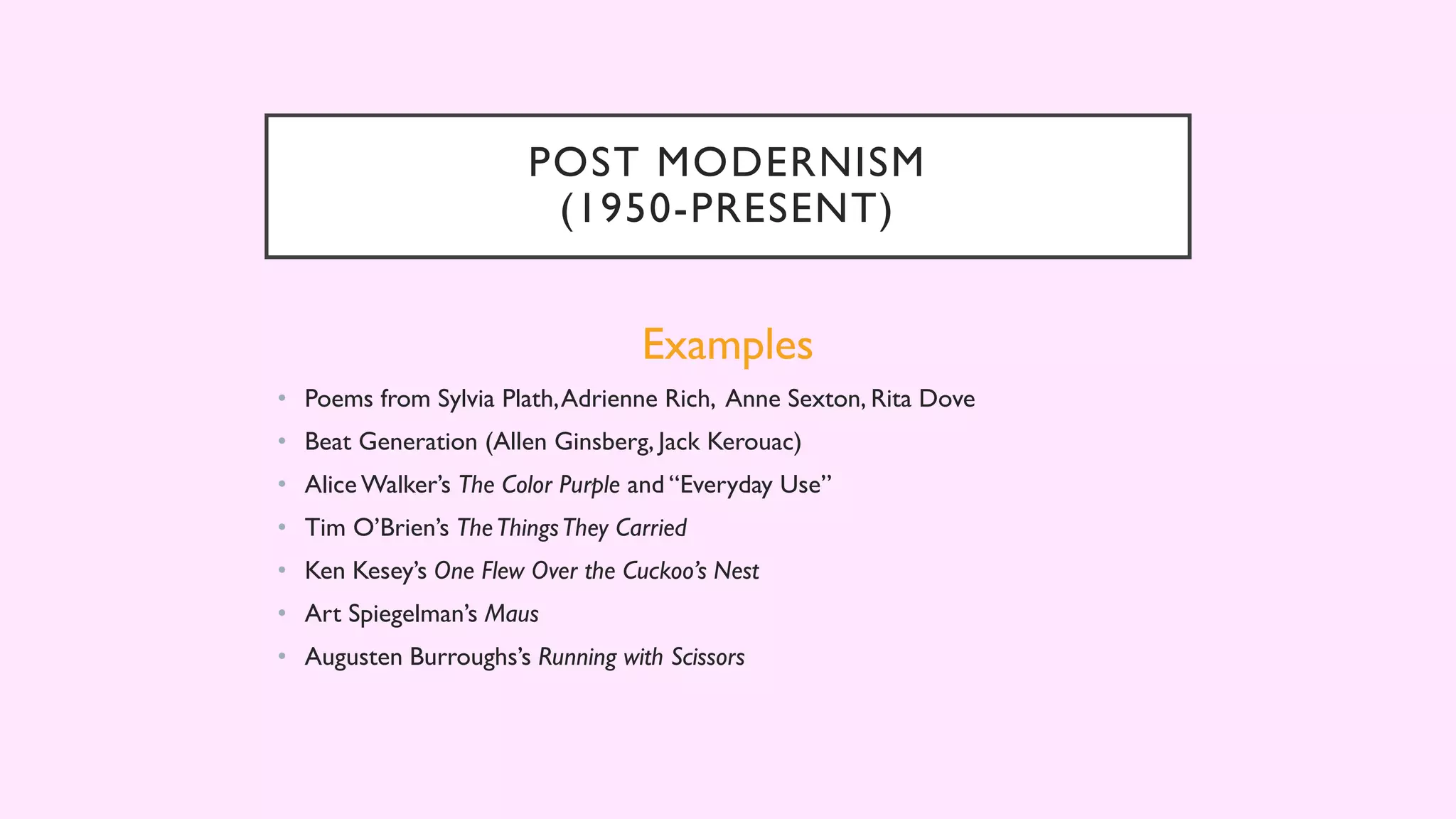 POST MODERNISM
(1950-PRESENT)
Examples
• Poems from Sylvia Plath,Adrienne Rich, Anne Sexton, Rita Dove
• Beat Generation (Allen Ginsberg, Jack Kerouac)
• Alice Walker’s The Color Purple and “Everyday Use”
• Tim O’Brien’s TheThingsThey Carried
• Ken Kesey’s One Flew Over the Cuckoo’s Nest
• Art Spiegelman’s Maus
• Augusten Burroughs’s Running with Scissors
 
