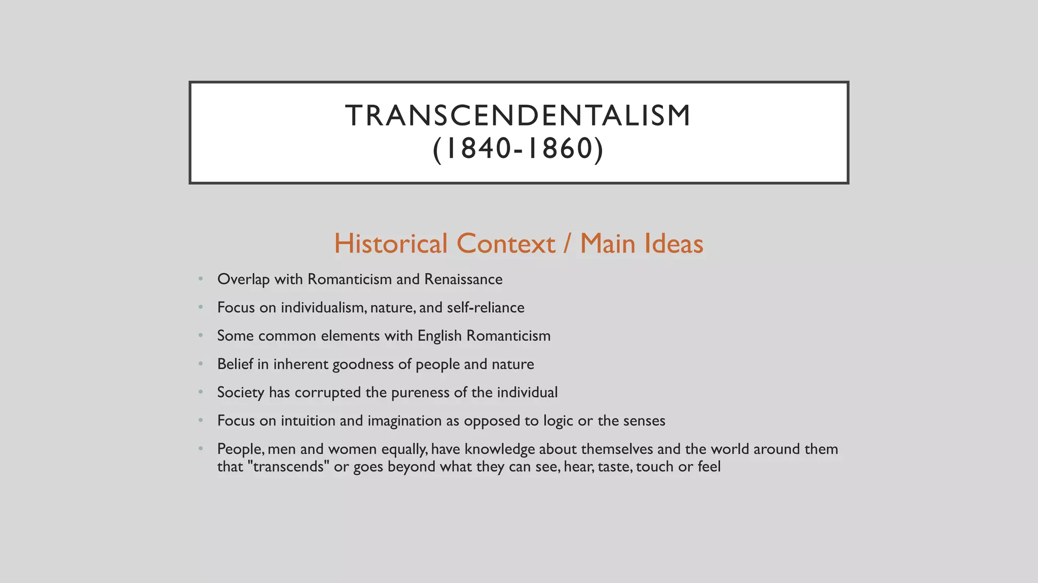 TRANSCENDENTALISM
(1840-1860)
Historical Context / Main Ideas
• Overlap with Romanticism and Renaissance
• Focus on individualism, nature, and self-reliance
• Some common elements with English Romanticism
• Belief in inherent goodness of people and nature
• Society has corrupted the pureness of the individual
• Focus on intuition and imagination as opposed to logic or the senses
• People, men and women equally, have knowledge about themselves and the world around them
that "transcends" or goes beyond what they can see, hear, taste, touch or feel
 