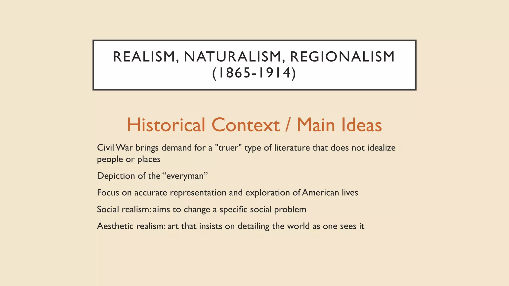 REALISM, NATURALISM, REGIONALISM
(1865-1914)
Historical Context / Main Ideas
Civil War brings demand for a "truer" type of literature that does not idealize
people or places
Depiction of the “everyman”
Focus on accurate representation and exploration of American lives
Social realism: aims to change a specific social problem
Aesthetic realism: art that insists on detailing the world as one sees it
 