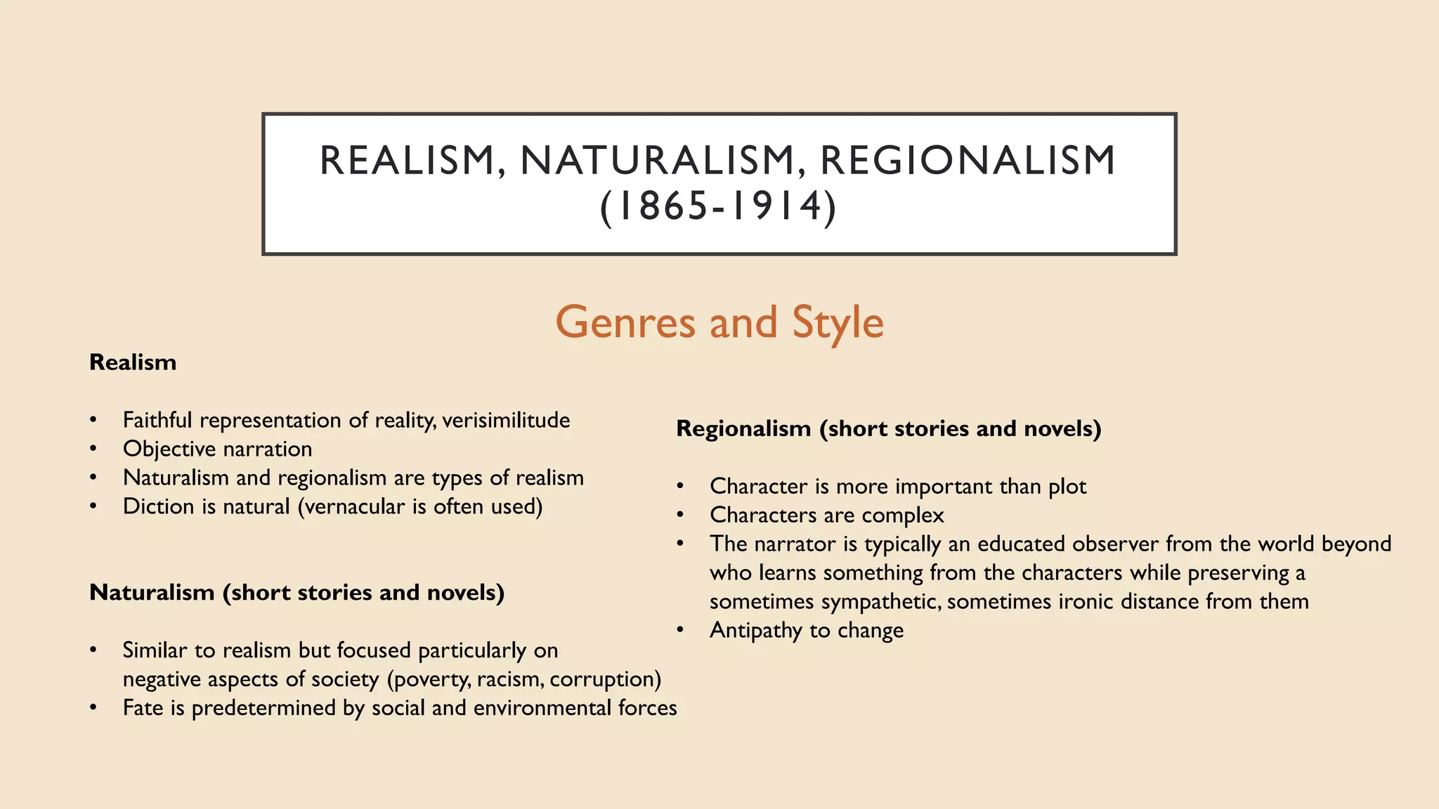 REALISM, NATURALISM, REGIONALISM
(1865-1914)
Genres and Style
Regionalism (short stories and novels)
• Character is more important than plot
• Characters are complex
• The narrator is typically an educated observer from the world beyond
who learns something from the characters while preserving a
sometimes sympathetic, sometimes ironic distance from them
• Antipathy to change
Naturalism (short stories and novels)
• Similar to realism but focused particularly on
negative aspects of society (poverty, racism, corruption)
• Fate is predetermined by social and environmental forces
Realism
• Faithful representation of reality, verisimilitude
• Objective narration
• Naturalism and regionalism are types of realism
• Diction is natural (vernacular is often used)
 
