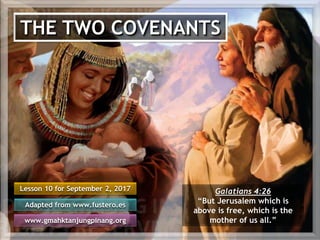 THE TWO COVENANTS
Lesson 10 for September 2, 2017
Adapted from www.fustero.es
www.gmahktanjungpinang.org
Galatians 4:26
“But Jerusalem which is
above is free, which is the
mother of us all.”
 