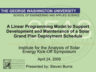 A Linear Programming Model to Support Development and Maintenance of a Solar Grand Plan Deployment Schedule Institute for the Analysis of Solar Energy Kick-Off Symposium April 24, 2009 Presented by: Steven Burns 